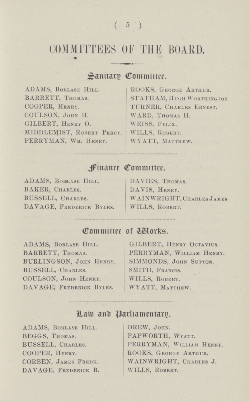 ( 5 ) COMMITTEES OF THE BOARD. Sanitary Committee. ADAMS, Borlase Hill. ROOKS, George Arthur. BARRETT, Thomas. STATHAM, Hugh Worthington COOPER, Henry. TURNER, Charles Ernest. COULSON, John H. WARD, Thomas H. GILBERT, Henry O. WEISS, Felix. MIDDLEMIST, Robert Percy. WILLS, Robert. FERRYMAN, Wm. Henry. WYATT, Matthew. Finance Committee. ADAMS, Borlase Hill. DAVIES, Thomas. BAKER, Charles. DAVIS, Henry. BUSSELL, Charles. WAINWRIGHT, Charles James DAVAGE, Frederick Byles. WILLS, Robert. Committee of Works. ADAMS, Borlase Hill. GILBERT, Henry Octavius. BARRETT, Thomas. FERRYMAN, William Henry. BURLINGSON, John Henky. SIMMONDS, John Sutton. BUSSELL, Charles. SMITH, Francis. COULSON, John Henry. 1 WILLS, Robert. DAVAGE, Frederick Byles. WYATT, Matthew. Law and Parliamentary ADAMS, Borlase Hill. DREW, John. BEGGS, Thomas. PAPWORTH, Wyatt. BUSSELL, Charles. PERRYMAN, William Henry. COOPER, Henry. ROOKS, George Arthur. CORBEN, James Fredk. WAINWRIGHT, Charles J. DAVAGE, Frederick B. WILLS, Robert.