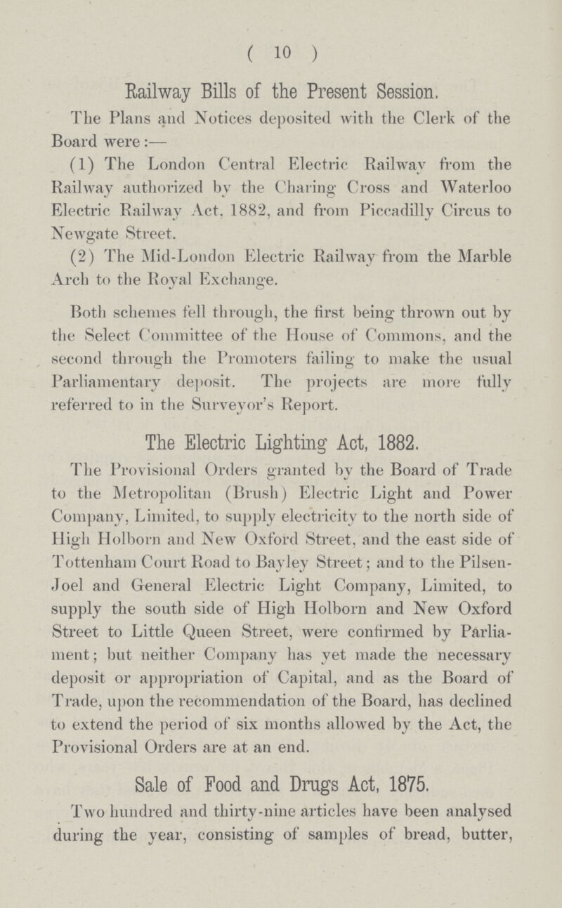 ( 10 ) Railway Bills of the Present Session, The Plans and Notices deposited with the Clerk of the Board were:— (1) The London Central Electric Railway from the Railway authorized by the Charing Cross and Waterloo Electric Railway Act, 1882, and from Piccadilly Circus to Newgate Street. (2) The Mid-London Electric Railway from the Marble Arch to the Royal Exchange. Both schemes fell through, the first being thrown out by the Select Committee of the House of Commons, and the second through the Promoters failing to make the usual Parliamentary deposit. The projects are more fully referred to in the Surveyor's Report. The Electric Lighting Act, 1882. The Provisional Orders granted by the Board of Trade to the Metropolitan (Brush) Electric Light and Power Company, Limited, to supply electricity to the north side of High Holborn and New Oxford Street, and the east side of Tottenham Court Road to Bayley Street; and to the Pilsen Joel and General Electric Light Company, Limited, to supply the south side of High Holborn and New Oxford Street to Little Queen Street, were confirmed by Parlia ment ; but neither Company has yet made the necessary deposit or appropriation of Capital, and as the Board of Trade, upon the recommendation of the Board, has declined to extend the period of six months allowed by the Act, the Provisional Orders are at an end. Sale of Food and Drags Act, 1875. Two hundred and thirty-nine articles have been analysed during the year, consisting of samples of bread, butter,