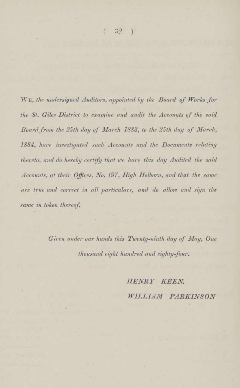 (32) We, the undersigned Auditors, appointed by the Board of Works for the St. Giles District to examine and audit the Accounts of the said Board from the 25th day of March 1883, to the 25th day of March, 1884, hare investigated such Accounts and the Documents relating thereto, and do hereby certify that ire hare this day Audited the said Accounts, at their Offices, No. 197, High Holhorn, and that the same are true and correct in all particulars, and do allow and sign the same in token thereof. Given under our hands this Twenty-ninth day of May, One thousand eight hundred and eighty-four. HENRY KEEN. WILLIAM PARKINSON