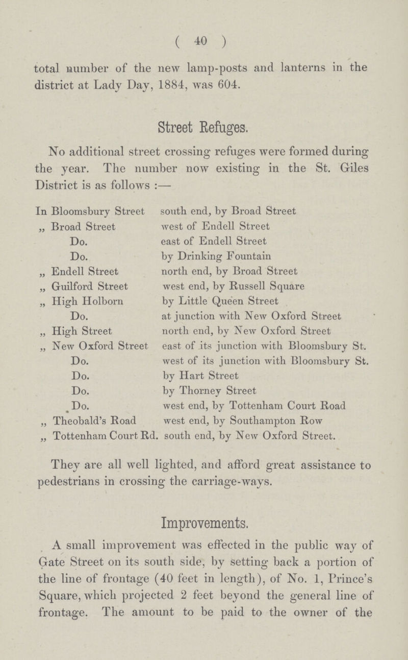 (40) total number of the new lamp-posts and lanterns in the district at Lady Day, 1884, was 604. Street Refuges. No additional street crossing refuges were formed during the year. The number now existing in the St. Giles District is as follows:— In Bloomsbury Street south end, by Broad Street „ Broad Street west of Endell Street Do. east of Endell Street Do. by Drinking Fountain „ Endell Street north end, by Broad Street „ Guilford Street west end, by Russell Square „ High Holborn by Little Queen Street Do. at junction with New Oxford Street „ High Street north end, by New Oxford Street „ New Oxford Street east of its junction with Bloomsbury St. Do. west of its junction with Bloomsbury St. Do. by Hart Street Do. by Thorney Street Do. west end, by Tottenham Court Road „ Theobald's Road west end, by Southampton Row „ Tottenham Court Rd. south end, by New Oxford Street. They are all well lighted, and afford great assistance tc pedestrians in crossing the carriage-ways. Improvements. A small improvement was effected in the public way of Gate Street on its south side, by setting back a portion of the line of frontage (40 feet in length), of No. 1, Prince's Square, which projected 2 feet beyond the general line of frontage. The amount to be paid to the owner of the