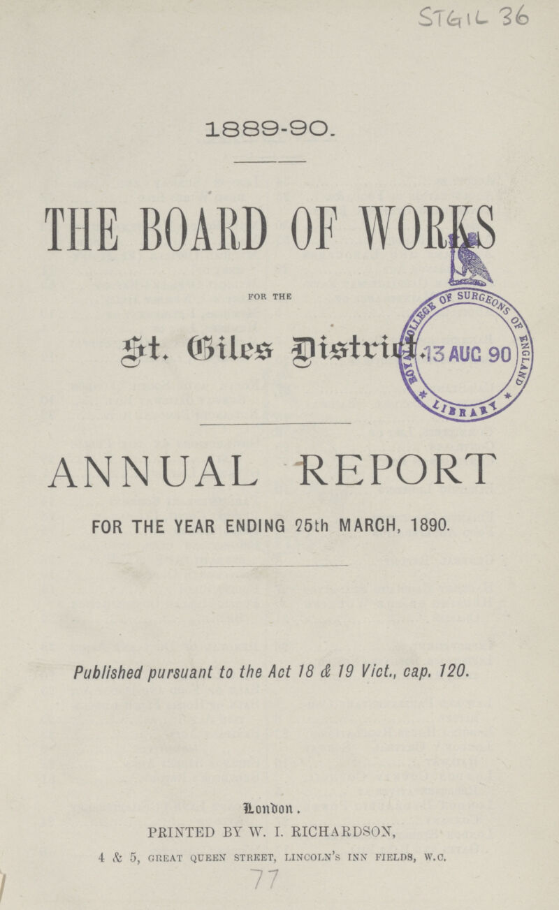 STGIL36 1889-90. THE BOARD OF WORKS FOR THE St.Biles District ANNUAL REPORT FOR THE YEAR ENDING 95th MARCH, 1890. Published pursuant to the Act 18 & 19 Vict., cap. 120. London. PRINTED BY W. I. RICHARDSON, 4 & 5, GREAT QUEEN STREET, LINCOLN'S INN FIELDS, W.c. 77