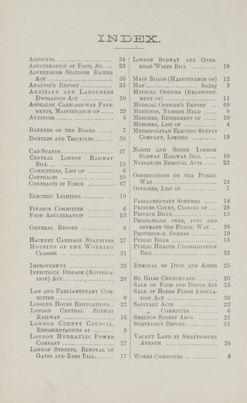 INDEX Accounts 34 Adulteration of Food, &c. 23 Advertising Stations Eating Act 30 Analyst's Report 33 Artizans and Labourers Dwellings Act 20 Asphalte Carriage-way Pave ments, Maintenance of 29 Auditors 5 Bankers of the Board 7 Bicycles and Tricycles 30 Cab-Stands 27 Central London Railway Bill ... 15 Committees, List of 6 Contracts 25 Contracts in Force 67 Electric Lighting 19 Finance Committee 6 Food Adulteration 23 General Report 8 Hackney Carriage Standings 27 Housing of the Working Classes 31 Improvement 26 Infectious Disease (Notifica- Ton) Act 28 Law and Parliamentary Com mittee 6 Lodging House Regulations 22 London Central Subway Railway 16 London County Council. Representatives at 5 London Hydraulic Power Company 27 London Streets, Removal of Gates and Bars Bill 17 London Subway and Over head Wires Bill 18 Main Roads (Maintenance of) 12 Map facing 3 Medical Officer (Keappoint- ment of) 11 Medical Officer's Report 69 Meetings, Number Held 8 Members, Retirement of 10 Members, List of 4 Metropolitan Electric Supply Company, Limited 19 North and South Iondon Subway Railway Bill 1(5 Nuisances Removal Acts 22 Obstructions on the Public Way 24 Officers, List of 7 Parliamentary Schemes 14 Princes Court, Closing of 28 Private Bills 15 Projections over, into and beneath the Public Wat 26 Provisional ORders 19 Public Bills 15 Public Health Consolidation Bill 32 Removal of Dust and Ashes 25 St. Giles Churchyard 20 Sale of Food and Drugs Act 23 Sale of Horse Flesh Regula tion Act 30 Sanitary Acts 22 ,, Committee 6 Shelton Street ArKa 21 Surveyor's Report 51 Vacant Land in Shaftesbury Avenue 24 Works Committee 6