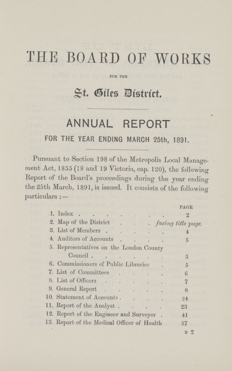 THE BOARD OF WORKS for the St. Biles District. ANNUAL REPORT FOR THE YEAR ENDING MARCH 25th, 1391. Pursuant to Section 198 of the Metropolis Local Manage ment Act, 1855 (18 and 19 Victoria, cap. 120), the following Report of the Board's proceedings during the year ending the 25th March, 1891, is issued. It consists of the following particulars :— PAGE 1. Index 2 2. Map of the District facing title page. 3. List of Members 4 4. Auditors of Accounts 5 5. Representatives on the London County Council 5 6. Commissioners of Public Libraries 5 7. List of Committees 6 8. List of Officers 7 9. General Report 8 10. Statement of Accounts 24 11. Report of the Analyst 23 12. Report of the Engineer and Surveyor 41 13. Report of the Medical Officer of Health 57 B 2