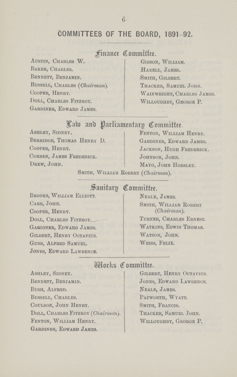 6 COMMITTEES OF THE BOARD, 1891-92. finance Committee. Austin, Charles W. Baker, Charles, Bennett, Benjamin. Bussell, Charles {Chairman). Cooper, Henry. Doll, Charles Fitzroy. Gardiner, Edward James. Gibson, William. Haxell, James. Smith, Gilbert. THacker, Samuel John. Wainwright, Charles James. Willoughby, George P. Law and Parliamentary Committee. Ashley, Sidney. Berridge, Thomas Henry D. Cooper, Henry. Corben, James Frederick. Drew, John. Fenton, William Henry. Gardiner, Edward James. Jackson, Hugh Frederick. Johnson, John. Mayo, John Horsley. Smith, William Robert {Chairman). Sanitary Committee. Brooks, William Elliott. Carr, John. Cooper, Henry. Doll, Charles Fitzroy. _ Gardiner, Edward James. Gilbert, Henry Octavius. Gubb, Alfred Samuel. Jones, Edward Lawrence. Neale, James. Smith, William Robert {Chairman). Turner, Charles Ernest. Watkins, Edwin Thomas. Watson, John. Weiss, Felix. Works Committee. Ashley, Sidney. Bennett, Benjamin. Bush, Alfred. Bussell, Charles. Coulson, John Henry. Doll, Charles Fitzroy {Chairman). Fenton, William Henry. Gardiner, Edward James. Gilbert, Henry Octavius. Jones, Edward Lawrence. Neale, James. Pap worth, Wyatt. Smith, Francis. Thacker, Samuel John. Willoughby, George P.