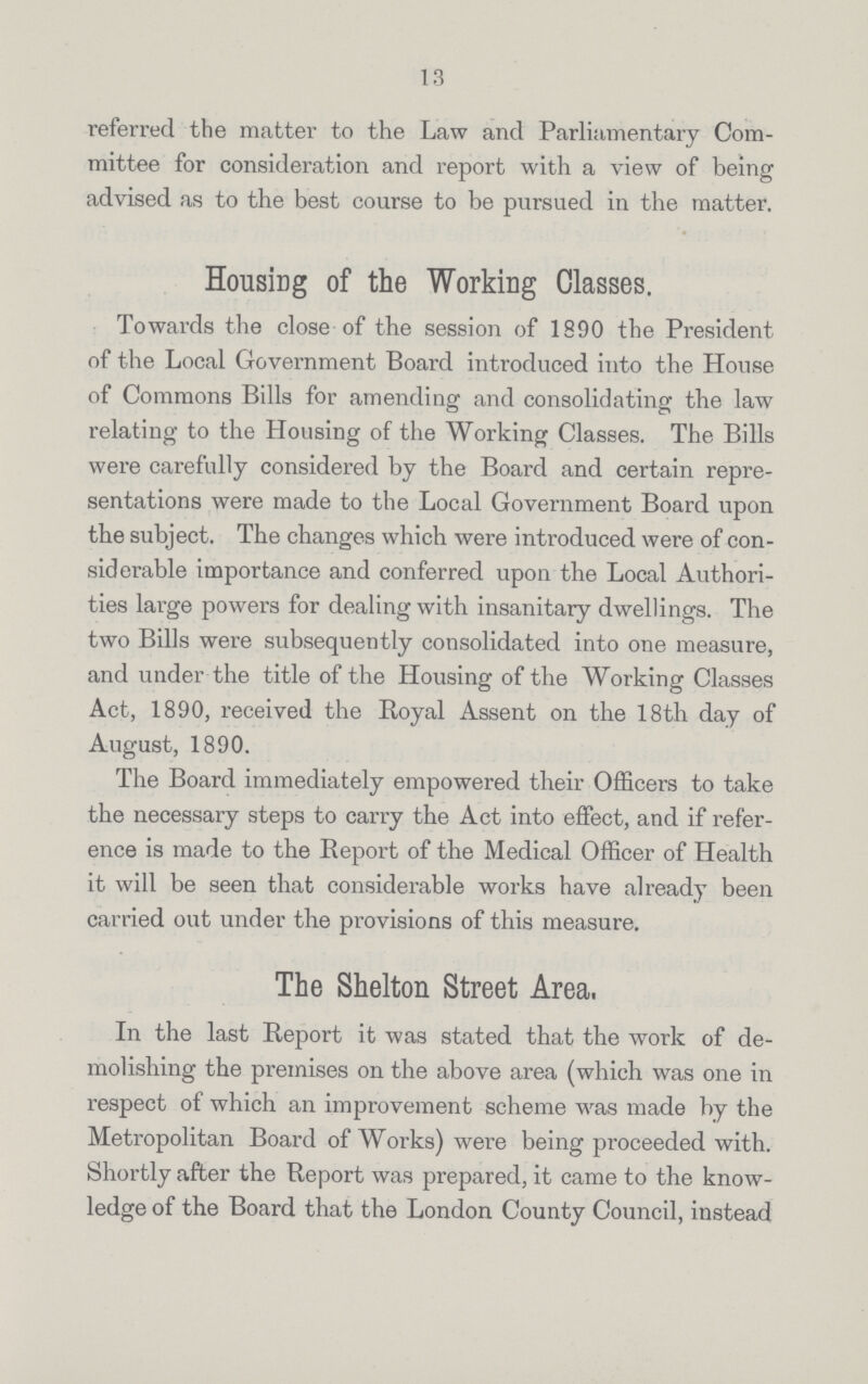 13 referred the matter to the Law and Parliamentary Com mittee for consideration and report with a view of being advised as to the best course to be pursued in the matter. Housing of the Working Classes. Towards the close of the session of 1890 the President of the Local Government Board introduced into the House of Commons Bills for amending and consolidating the law relating to the Housing of the Working Classes. The Bills were carefully considered by the Board and certain repre sentations were made to the Local Government Board upon the subject. The changes which were introduced were of con siderable importance and conferred upon the Local Authori ties large powers for dealing with insanitary dwellings. The two Bills were subsequently consolidated into one measure, and under the title of the Housing of the Working Classes Act, 1890, received the Royal Assent on the 18th day of August, 1890. The Board immediately empowered their Officers to take the necessary steps to carry the Act into effect, and if refer ence is made to the Report of the Medical Officer of Health it will be seen that considerable works have already been carried out under the provisions of this measure. The Shelton Street Area. In the last Report it was stated that the work of de molishing the premises on the above area (which was one in respect of which an improvement scheme was made by the Metropolitan Board of Works) were being proceeded with. Shortly after the Report was prepared, it came to the know ledge of the Board that the London County Council, instead