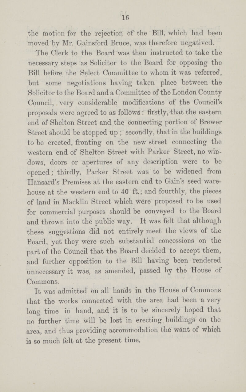 16 the motion for the rejection of the Bill, which had been moved by Mr. Gainsford Bruce, was therefore negatived. The Clerk to the Board was then instructed to take the necessary steps as Solicitor to the Board for opposing the Bill before the Select Committee to whom it was referred, but some negotiations having taken place between the Solicitor to the Board and a Committee of the London County Council, very considerable modifications of the Council's proposals were agreed to as follows : firstly, that the eastern end of Shelton Street and the connecting portion of Brewer Street should be stopped up; secondly, that in the buildings to be erected, fronting on the new street connecting the western end of Shelton Street with Parker Street, no win dows, doors or apertures of any description were to be opened; thirdly, Parker Street was to be widened from Hansard's Premises at the eastern end to Gain's seed ware house at the western end to 40 ft.; and fourthly, the pieces of land in Macklin Street which were proposed to be used for commercial purposes should be conveyed to the Board and thrown into the public way. It was felt that although these suggestions did not entirely meet the views of the Board, yet they were such substantial concessions on the part of the Council that the Board decided to accept them, and further opposition to the Bill having been rendered unnecessary it was, as amended, passed by the House of Commons. It was admitted on all hands in the House of Commons that the works connected with the area had been a very long time in hand, and it is to be sincerely hoped that no further time will be lost in erecting buildings on the area, and thus providing accommodation the want of which is so much felt at the present time,