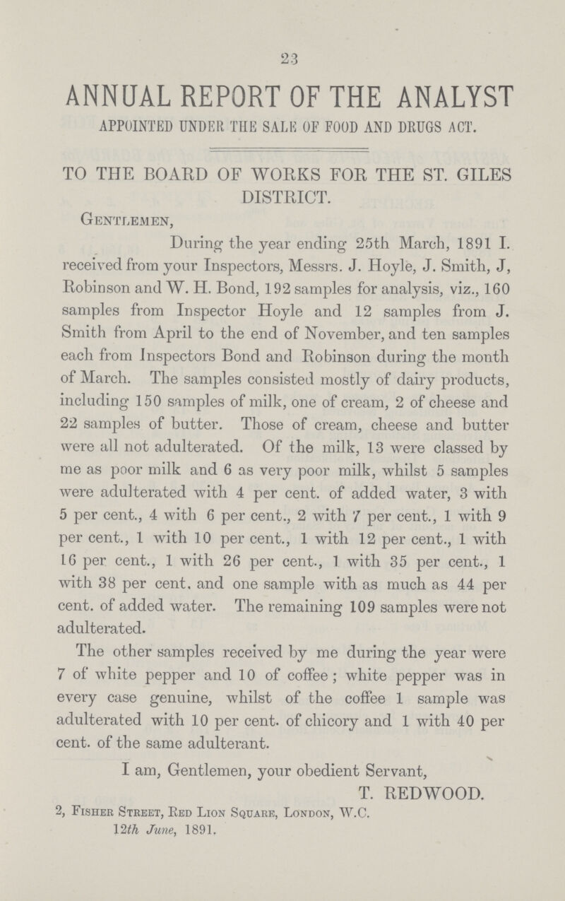 2:3 ANNUAL REPORT OF THE ANALYST APPOINTED UNDER THE SALE OF FOOD AND DRUGS ACT. TO THE BOARD OF WORKS FOR THE ST. GILES DISTRICT. Gentlemen, During the year ending 25th March, 1891 I. received from your Inspectors, Messrs. J. Hoyle, J. Smith, J, Robinson and W. H. Bond, 192 samples for analysis, viz., 160 samples from Inspector Hoyle and 12 samples from J. Smith from April to the end of November, and ten samples each from Inspectors Bond and Robinson during the month of March. The samples consisted mostly of dairy products, including 150 samples of milk, one of cream, 2 of cheese and 22 samples of butter. Those of cream, cheese and butter were all not adulterated. Of the milk, 13 were classed by me as poor milk and 6 as very poor milk, whilst 5 samples were adulterated with 4 per cent. of added water, 3 with 5 per cent., 4 with 6 per cent., 2 with 7 per cent., 1 with 9 per cent., 1 with 10 per cent., 1 with 12 per cent., 1 with 16 per cent., 1 with 26 per cent., 1 with 35 per cent., 1 with 38 per cent. and one sample with as much as 44 per cent. of added water. The remaining 109 samples were not adulterated. The other samples received by me during the year were 7 of white pepper and 10 of coffee; white pepper was in every case genuine, whilst of the coffee 1 sample was adulterated with 10 per cent. of chicory and 1 with 40 per cent. of the same adulterant. I am, Gentlemen, your obedient Servant, T. REDWOOD. 2, Fisher Street, Red Lion Square, London, W.C. 12 th June, 1891.