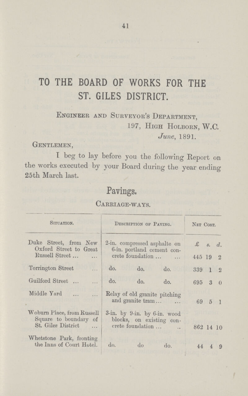 41 TO THE BOARD OF WORKS FOR THE ST. GILES DISTRICT. Engineer and Surveyor's Department, 197, High Holborn, W.C. June, 1891. Gentlemen, I beg to lay before you the following Report on the works executed by your Board during the year ending 25th March last. Pavings, Carriage-ways. Situation. Description of Paving. Net Cost. Duke Street, from New Oxford Street to Great Kussell Street 2-in. compressed asplialte on 6-in. portland cement con crete foundation £ 445 s. 19 d. 2 Torrington Street do. do. do. 339 1 2 Guilford Street do. do. do. 695 3 0 Middle Yard Relay of old granite pitching and granite tram 69 5 1 W oburn Place, from Kussell Square to boundary of St. Giles District 3-in. by 9-in. by 6-in. wood blocks, on existing con crete foundation 862 14 10 Whetstone Park, fronting the Inns of Court Hotel. do. do do. 44 4 9