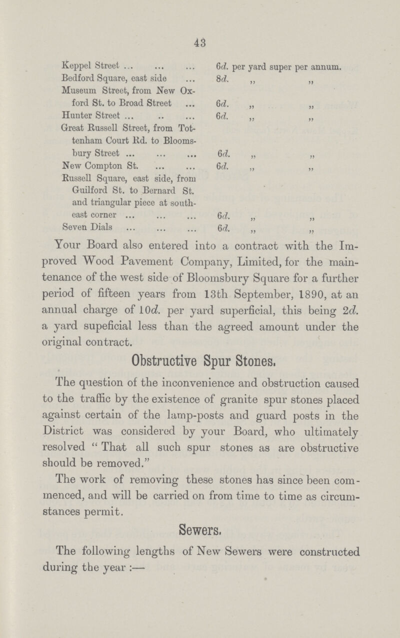 43 Keppel Street 6d. per yard super per annum. Bedford Square, east side 8d ,, „ Museum Street, from New Ox ford St. to Broad Street 6d „ „ Hunter Street 6d. ,, „ Great Russell Street, from Tot tenham Court Rd. to Blooms- bury Street 6d. „ „ New Compton St. 6d. ,, „ Russell Square, east side, from Guilford St. to Bernard St. and triangular piece at south east corner 6 d. „ „ Seven Dials 6d „ „ Your Board also entered into a contract with the Im proved Wood Pavement Company, Limited, for the main tenance of the west side of Bloomsbury Square for a further period of fifteen years from 13th September, 1890, at an annual charge of 10d per yard superficial, this being 2d. a yard supeficial less than the agreed amount under the original contract. Obstructive Spur Stones. The question of the inconvenience and obstruction caused to the traffic by the existence of granite spur stones placed against certain of the lamp-posts and guard posts in the District was considered by your Board, who ultimately resolved  That all such spur stones as are obstructive should be removed. The work of removing these stones has since been com menced, and will be carried on from time to time as circum stances permit. Sewers, The following lengths of New Sewers were constructed during the year:—