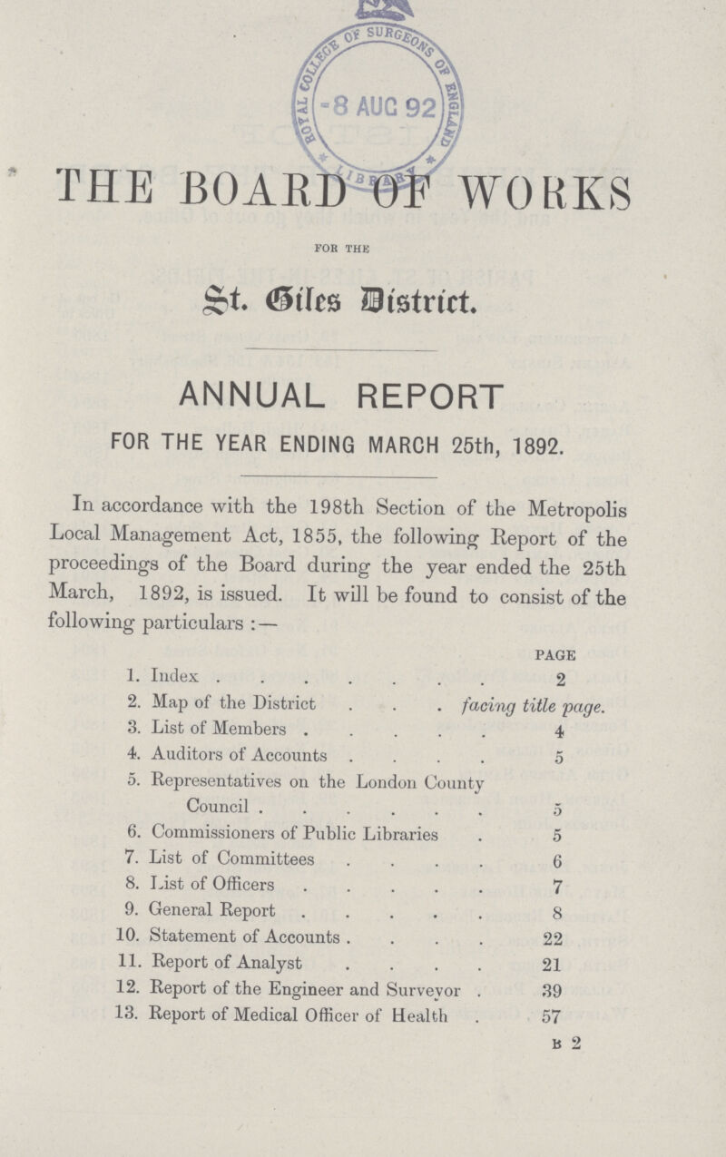 THE BOARDS WORKS FOR THE St. Siles District. ANNUAL REPORT FOR THE YEAR ENDING MARCH 25th, 1892. In accordance with the 198th Section of the Metropolis Local Management Act, 1855, the following Report of the proceedings of the Board during the year ended the 25th March, 1892, is issued. It will be found to consist of the following particulars: — page 1. Index 2 2. Map of the District facing title page. 3. List of Members 4 4. Auditors of Accounts 5 5. Representatives on the London County Council 5 6. Commissioners of Public Libraries . 5 7. List of Committees 6 8. List of Officers 7 9. General Report 8 10. Statement of Accounts 22 11. Report of Analyst 21 12. Report of the Engineer and Surveyor . 39 13. Report of Medical Officer of Health . 57 B 2