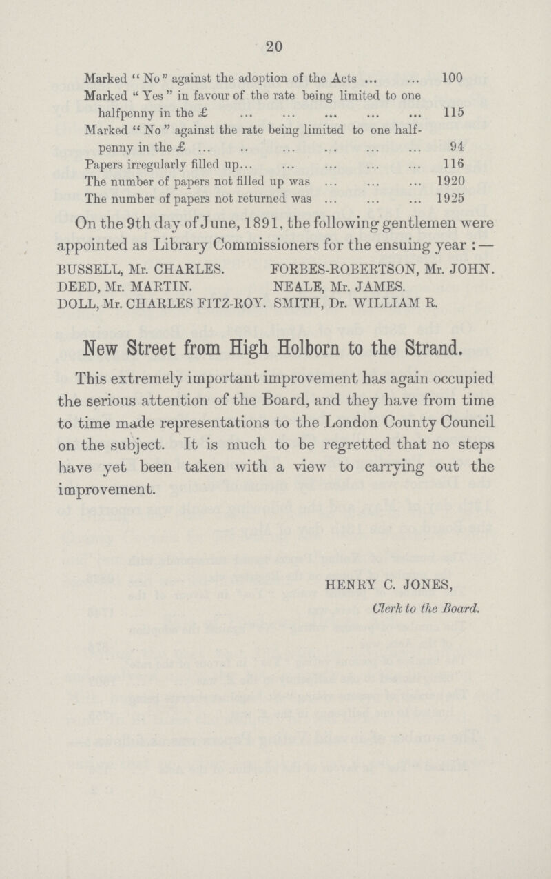 20 Marked No against the adoption of the Acts 100 Marked Yes in favour of the rate being limited to one halfpenny in the £ 115 Marked  No against the rate being limited to one half penny in the £ 94 Papers irregularly filled up 116 The number of papers not filled up was 1920 The number of papers not returned was 1925 On the 9th day of June, 1891, the following gentlemen were appointed as Library Commissioners for the ensuing year:— BUSSELL, Mr. CHARLES. FORBES-ROBEBTSON, Mr. JOHN. DEED, Mr. MARTIN. NEALE, Mr. JAMES. DOLL, Mr. CHARLES FIT2-R0Y. SMITH, Dr. WILLIAM R. New Street from High Holborn to the Strand. This extremely important improvement has again occupied the serious attention of the Board, and they have from time to time made representations to the London County Council on the subject. It is much to be regretted that no steps have yet been taken with a view to carrying out the improvement. HENRY C. JONES, Clerk to the Board.