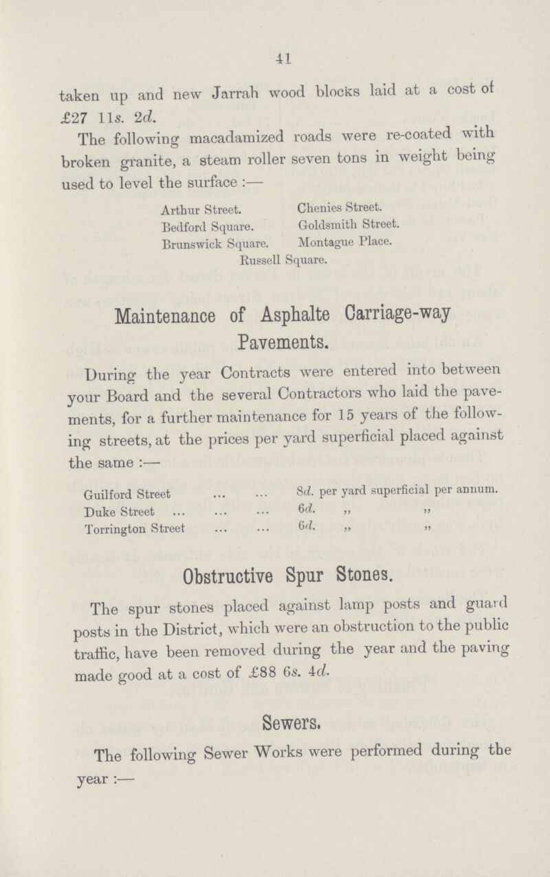 41 taken up and new Jarrah wood blocks laid at a cost of £27 11s. 2d. The following macadamized roads were re-coated with broken granite, a steam roller seven tons in weight being used to level the surface:— Arthur Street. Chenies Street. Bedford Square. Goldsmith Street. Brunswick Square. Montague Place. Russell Square. Maintenance of Asphalte Carriage-way Pavements. During the year Contracts were entered into between your Board and the several Contractors who laid the pave ments, for a further maintenance for 15 years of the follow ing streets, at the prices per yard superficial placed against the same:— Guilford Street 8d. per yard superficial per annum. Duke Street 6d. ,, „ Torrington Street 6d. „ „ Obstructive Spur Stones. The spur stones placed against lamp posts and guard posts in the District, which were an obstruction to the public traffic, have been removed during the year and the paving made good at a cost of £88 6s. 4d. Sewers. The following Sewer Works were performed during the year:—