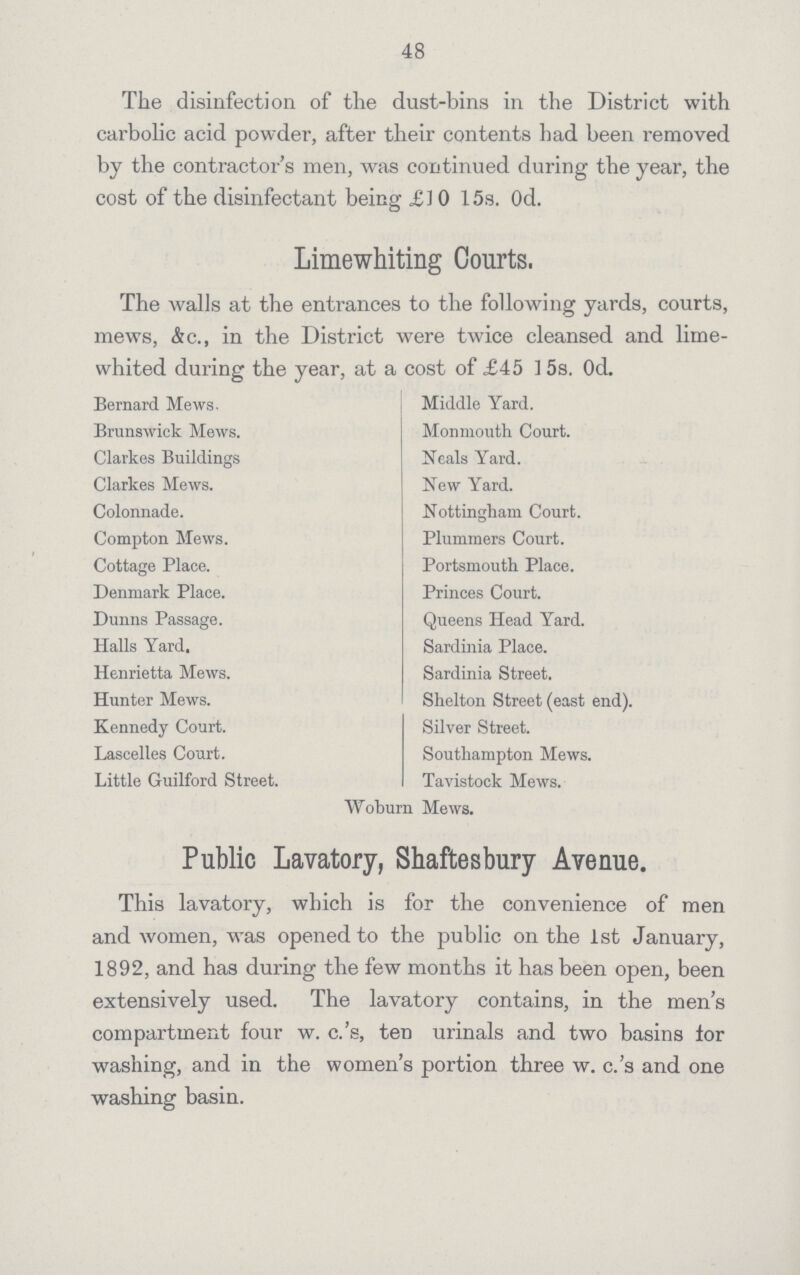 48 The disinfection of the dust-bins in the District with carbolic acid powder, after their contents had been removed by the contractor's men, was continued during the year, the cost of the disinfectant being £10 15s. 0d. Limewhiting Courts. The Avails at the entrances to the following yards, courts, mews, &c., in the District were twice cleansed and lime whited during the year, at a cost of £45 15s. 0d. Bernard Mews. Brunswick Mews. Clarkes Buildings Clarkes Mews. Colonnade. Compton Mews. Cottage Place. Denmark Place. Dunns Passage. Halls Yard. Henrietta Mews. Hunter Mews. Kennedy Court. Lascelles Court. Little Guilford Street. Middle Yard. Monmouth Court. Neals Yard. New Yard. Nottingham Court. Plummers Court. Portsmouth Place. Princes Court. Queens Head Yard. Sardinia Place. Sardinia Street. Shelton Street (east end). Silver Street. Southampton Mews. Tavistock Mews. Woburn Mews. Public Lavatory, Shaftesbury Avenue. This lavatory, which is for the convenience of men and women, was opened to the public on the 1st January, 1892, and has during the few months it has been open, been extensively used. The lavatory contains, in the men's compartment four w. c.'s, ten urinals and two basins lor washing, and in the women's portion three w. c.'s and one washing basin.