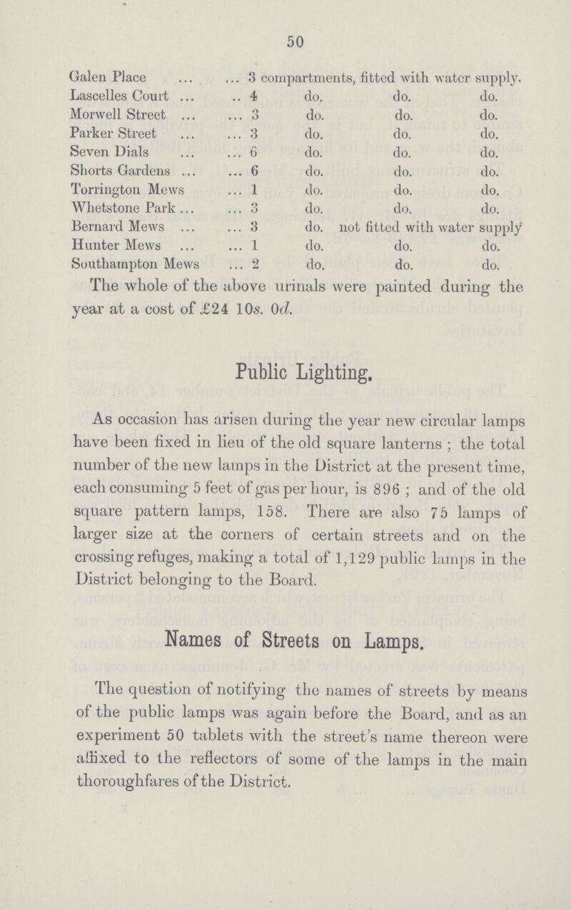 50 Galen Place 3 compartments, fitted with water supply. Lascelles Court 4 do. do. do. Morwell Street 3 do. do. do. Parker Street 3 do. do. do. Seven Dials 6 do. do. do. Shorts Gardens 6 do. do. do. Torrington Mews 1 do. do. do. Whetstone Park 3 do. do. do. Bernard Mews 3 do. not fitted with water supply Hunter Mews 1 do. do. do. Southampton Mews 2 do. do. do. The whole of the above urinals were painted during the year at a cost of £24 10s. 0d. Public Lighting. As occasion has arisen during the year new circular lamps have been fixed in lieu of the old square lanterns; the total number of the new lamps in the District at the present time, each consuming 5 feet of gas per hour, is 896; and of the old square pattern lamps, 158. There are also 7 5 lamps of larger size at the corners of certain streets and on the crossing refuges, making a total of 1,129 public lamps in the District belonging to the Board. Names of Streets on Lamps. The question of notifying the names of streets by means of the public lamps was again before the Board, and as an experiment 50 tablets with the street's name thereon were affixed to the reflectors of some of the lamps in the main thoroughfares of the District.