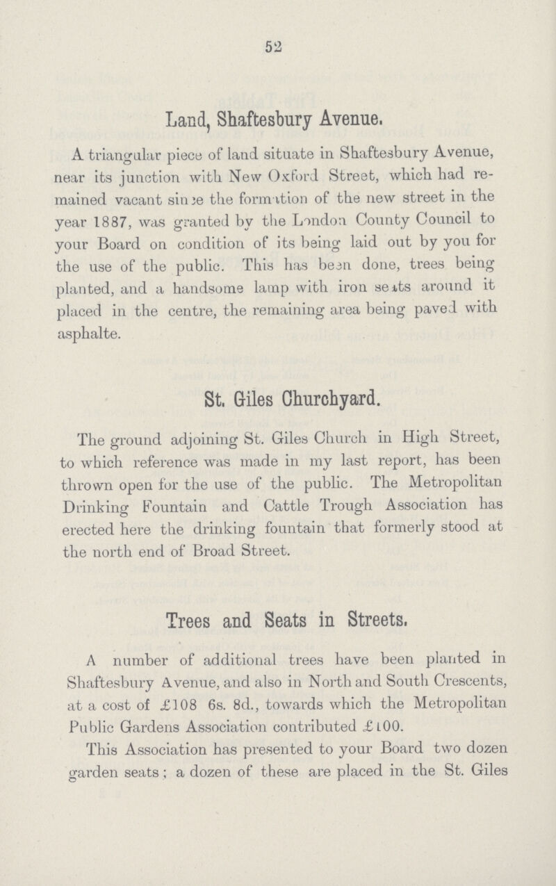 52 Land, Shaftesbury Avenue. A triangular piece of land situate in Shaftesbury Avenue, near its junction with New Oxford Street, which had re mained vacant since the formation of the new street in the year 1887, was granted by the London County Council to your Board on condition of its being laid out by you for the use of the public. This has been done, trees being planted, and a handsome lamp with iron seats around it placed in the centre, the remaining area being paved with asphalte. St. Giles Churchyard. The ground adjoining St. Giles Church in High Street, to which reference was made in my last report, has been thrown open for the use of the public. The Metropolitan Drinking Fountain and Cattle Trough Association has erected here the drinking fountain that formerly stood at the north end of Broad Street. Trees and Seats in Streets. A number of additional trees have been planted in Shaftesbury Avenue, and also in North and South Crescents, at a cost of £108 6s. 8d., towards which the Metropolitan Public Gardens Association contributed £l00. This Association has presented to your Board two dozen garden seats; a dozen of these are placed in the St. Giles