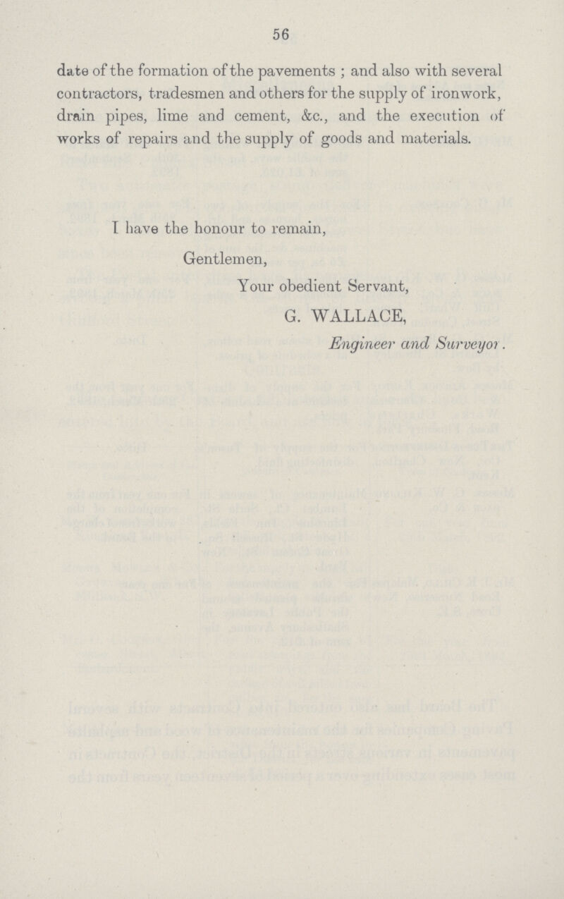 56 date of the formation of the pavements; and also with several contractors, tradesmen and others for the supply of ironwork, drain pipes, lime and cement, &c., and the execution of works of repairs and the supply of goods and materials. I have the honour to remain, Gentlemen, Your obedient Servant, G. WALLACE, Engineer and Surveyor.