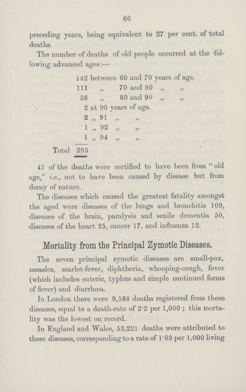 66 preceding years, being equivalent to 27 per cent. of total deaths. The number of deaths of old people occurred at the fol lowing advanced ages:— 142 between 60 and 70 years of age. Ill „ 70 and 80 „ „ 36 „ 80 and 90 „ „ 2 at 90 years of age. 2 „ 91 „ 1 „ 92 „ _L „ 94 „ Total 295 41 of the deaths were certified to have been from  old age, i.e., not to have been caused by disease but from decay of nature. The diseases which caused the greatest fatality amongst the aged were diseases of the lungs and bronchitis 109, diseases of the brain, paralysis and senile dementia 50, diseases of the heart 25, cancer 17, and influenza 12. Mortality from the Principal Zymotic Diseases. The seven principal zymotic diseases are small-pox, measles, scarlet-fever, diphtheria, whooping-cough, fever (which includes enteric, typhus and simple continued forms of fever) and diarrhoea. In London there were 9,588 deaths registered from these diseases, equal to a death-rate of 2.2 per 1,000; this morta lity was the lowest on record. In England and Wales, 53,221 deaths were attributed to these diseases, corresponding to a rate of 1.83 per 1,000 living