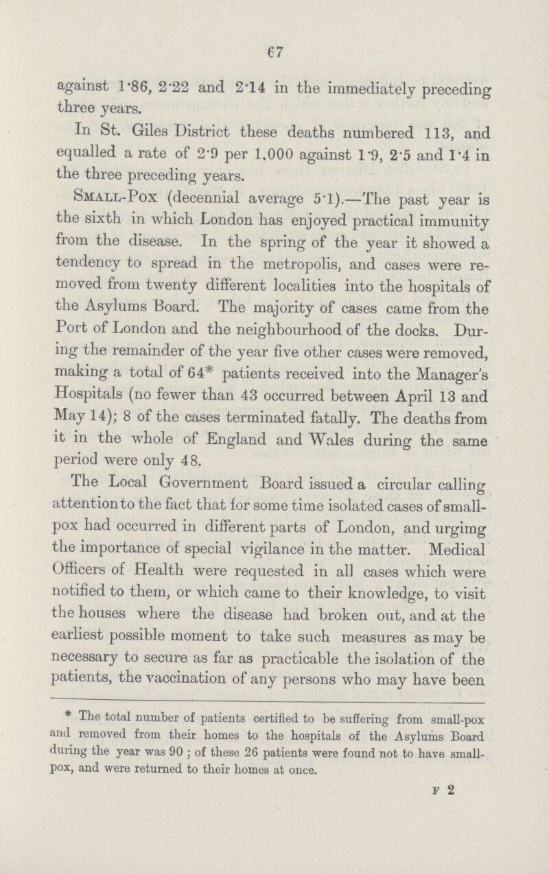 67 against 1.86, 2.22 and 2.14 in the immediately preceding three years. In St. Giles District these deaths numbered 113, and equalled a rate of 2.9 per 1.000 against 1.9, 25 and 14 in the three preceding years. Small-Pox (decennial average 5.1).—The past year is the sixth in which London has enjoyed practical immunity from the disease. In the spring of the year it showed a tendency to spread in the metropolis, and cases were re moved from twenty different localities into the hospitals of the Asylums Board. The majority of cases came from the Port of London and the neighbourhood of the docks. Dur ing the remainder of the year five other cases were removed, making a total of 64* patients received into the Manager's Hospitals (no fewer than 43 occurred between April 13 and May 14); 8 of the cases terminated fatally. The deaths from it in the whole of England and Wales during the same period were only 48. The Local Government Board issued a circular calling attention to the fact that for some time isolated cases of small pox had occurred in different parts of London, and urgimg the importance of special vigilance in the matter. Medical Officers of Health were requested in all cases which were notified to them, or which came to their knowledge, to visit the houses where the disease had broken out, and at the earliest possible moment to take such measures as may be necessary to secure as far as practicable the isolation of the patients, the vaccination of any persons who may have been * The total number of patients certified to be suffering from small-pox and removed from their homes to the hospitals of the Asylums Board during the year was 90; of these 26 patients were found not to have small pox, and were returned to their homes at once. F 2