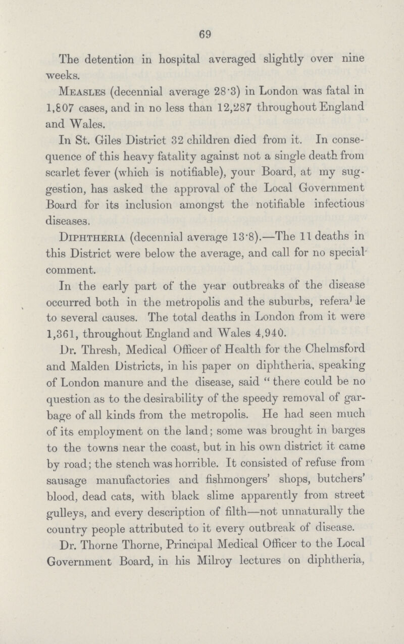 69 The detention in hospital averaged slightly over nine weeks. Measles (decennial average 28.3) in London was fatal in 1,807 cases, and in no less than 12,287 throughout England and Wales. In St. Giles District 32 children died from it. In conse quence of this heavy fatality against not a single death from scarlet fever (which is notifiable), your Board, at my sug gestion, has asked the approval of the Local Government Board for its inclusion amongst the notifiable infectious diseases. Diphtheria (decennial average 13.8).—The 11 deaths in this District were below the average, and call for no special comment. In the early part of the year outbreaks of the disease occurred both in the metropolis and the suburbs, referable to several causes. The total deaths in London from it were 1,361, throughout England and Wales 4,940. Dr. Thresh. Medical Officer of Health for the Chelmsford and Maiden Districts, in his paper on diphtheria, speaking of London manure and the disease, said  there could be no question as to the desirability of the speedy removal of gar bage of all kinds from the metropolis. He had seen much of its employment on the land; some was brought in barges to the towns near the coast, but in his own district it came by road; the stench was horrible. It consisted of refuse from sausage manufactories and fishmongers' shops, butchers' blood, dead cats, with black slime apparently from street gulleys, and every description of filth—not unnaturally the country people attributed to it every outbreak of disease. Dr. Thorne Thorne, Principal Medical Officer to the Local Government Board, in his Milroy lectures on diphtheria,