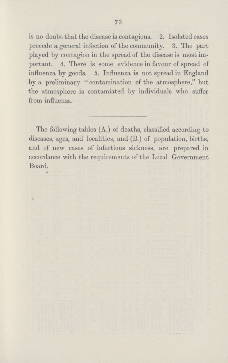 73 is no doubt that the disease is contagious. 2. Isolated cases precede a general infection of the community. 3. The part played by contagion in the spread of the disease is most im portant. 4. There is some evidence in favour of spread of influenza by goods. 5. Influenza is not spread in England by a preliminary  contamination of the atmosphere, but the atmosphere is contamiated by individuals who suffer from influenza. The following tables (A.) of deaths, classified according to diseases, ages, and localities, and (B.) of population, births, and of new cases of infectious sickness, are prepared in accordance with the requirements of the Local Government Board.