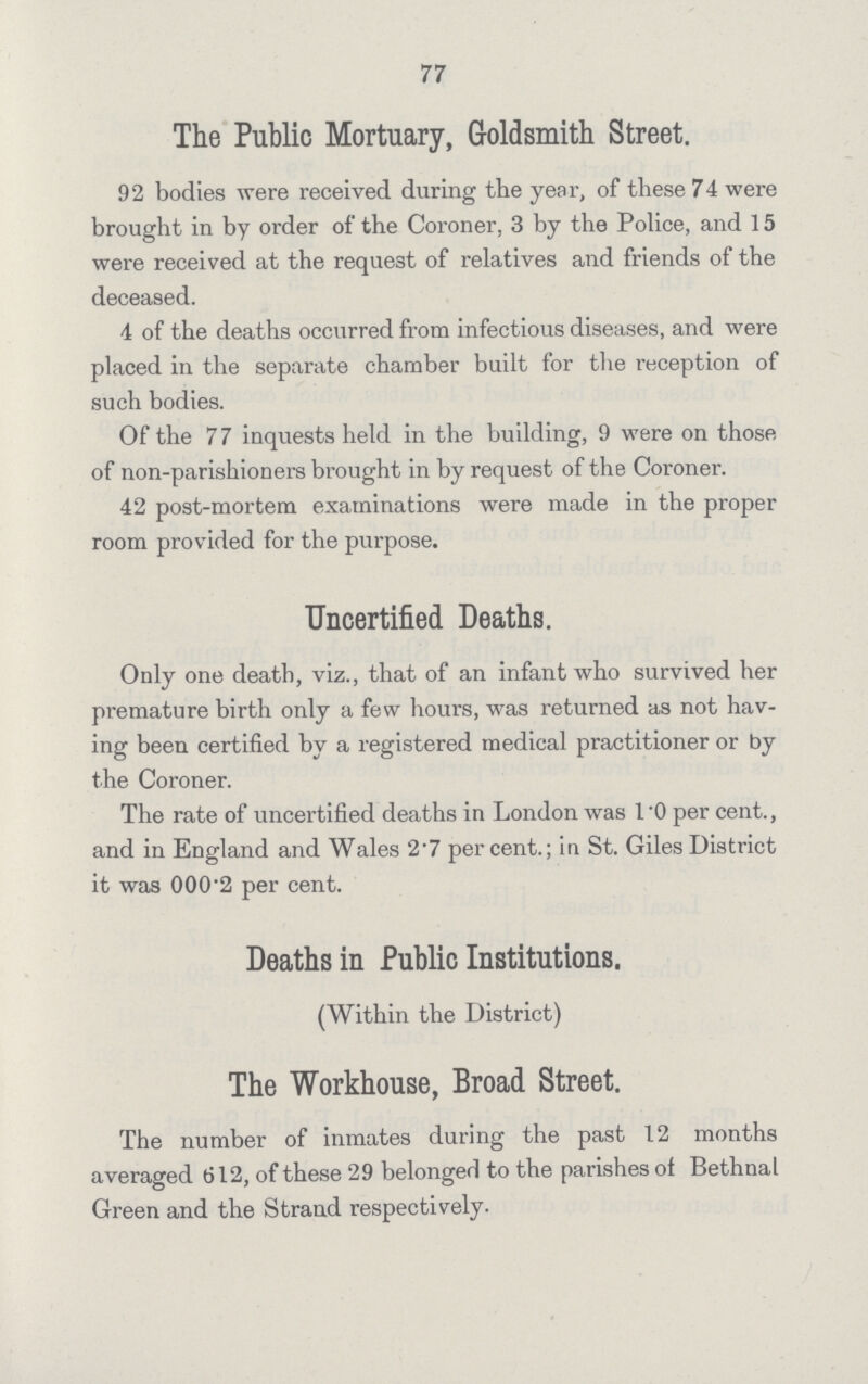 77 The Public Mortuary, Goldsmith Street. 92 bodies were received during the year, of these 74 were brought in by order of the Coroner, 3 by the Police, and 15 were received at the request of relatives and friends of the deceased. 4 of the deaths occurred from infectious diseases, and were placed in the separate chamber built for the reception of such bodies. Of the 77 inquests held in the building, 9 were on those of non-parishioners brought in by request of the Coroner. 42 post-mortem examinations were made in the proper room provided for the purpose. Uncertified Deaths. Only one death, viz., that of an infant who survived her premature birth only a few hours, was returned as not hav ing been certified by a registered medical practitioner or by the Coroner. The rate of uncertified deaths in London was l.O per cent., and in England and Wales 2.7 percent.; in St. Giles District it was 000'2 per cent. Deaths in Public Institutions. (Within the District) The Workhouse, Broad Street. The number of inmates during the past 12 months averaged 612, of these 29 belonged to the parishes of Bethnal Green and the Strand respectively. The Workhouse, Broad Street. The number of inmates during the past 12 months averaged 612, of these 29 belonged to the parishes of Bethnal Green and the Strand respectively.