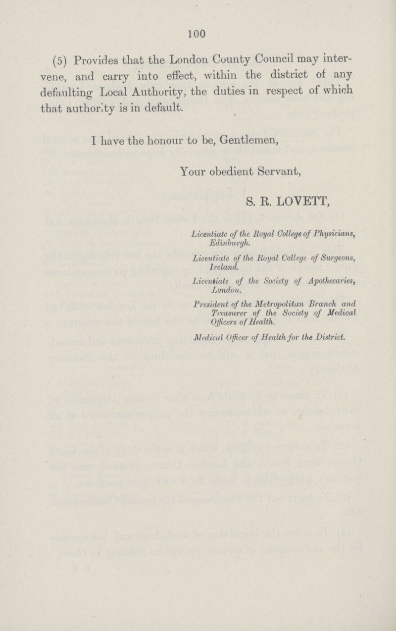 100 (5) Provides that the London County Council may inter vene, and carry into effect, within the district of any defaulting Local Authority, the duties in respect of which that authority is in default. 1 have the honour to be, Gentlemen, Your obedient Servant, S. R. LOVETT, Licentiate of the Royal College of Physicians, Edinburgh. Licentiate of the Royal College of Surgeons, Ireland. Licentiate of the Society of Apothecaries, London. President of the Metropolitan Branch and Treasurer of the Society of Medical Officers of Health. Medical Officer of Health for the District.