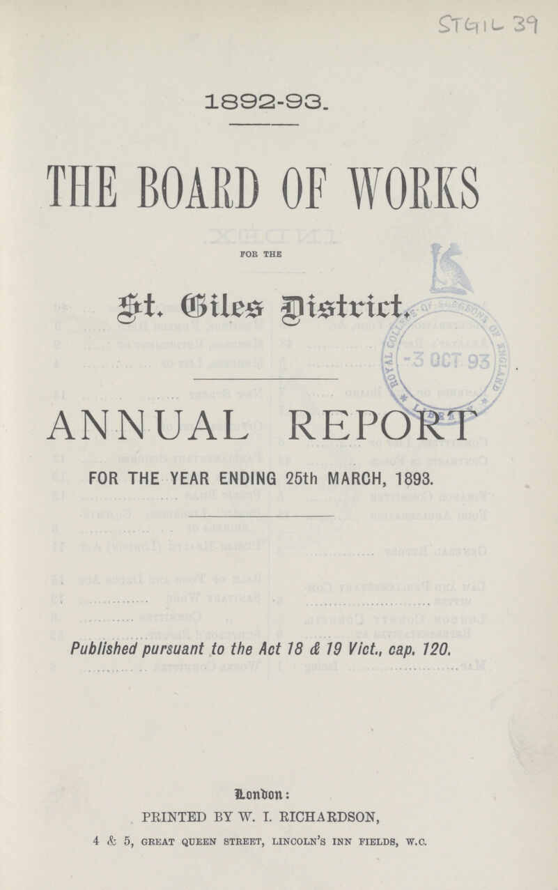 STGIL 39 1892-93. THE BOARD OF WORKS FOR THE St.biles District ANNUAL REPORT FOR THE YEAR ENDING 25th MARCH, 1893. Published pursuant to the Act 18 & 19 Vict., cap. 120. London: PRINTED BY W. I. RICHARDSON, 4 & 5, great queen street, lincoln's inn fields, w.c.