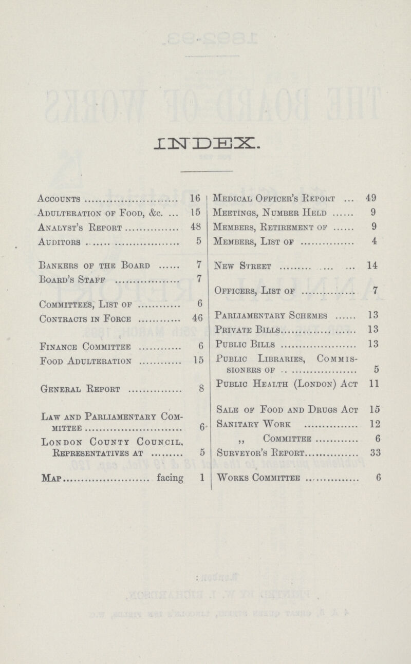 INDEX Accounts 16 Adulteration of Food, &c. 15 Analyst's Report 48 Auditors 5 Bankers op the Board 7 Board's Staff 7 Committees, List of 6 Contracts in Force 46 Finance Committee 6 Food Adulteration 15 General Report 8 Law and Parliamentary Com mittee 6 London County Council, Representatives at 5 Map facing 1 Medical Officer's Report 49 Meetings, Number Held 9 Members, Retirement of 9 Members, List of 4 New Street 14 Officers, List of 7 Parliamentary Schemes 13 Private Bills 13 Public Bills 13 Public Libraries, Commis sioners of 5 Public Health (London) Act 11 Sale of Food and Drugs Act 15 Sanitary Work 12 „ Committee 6 Surveyor's Report 33 Works Committee 6