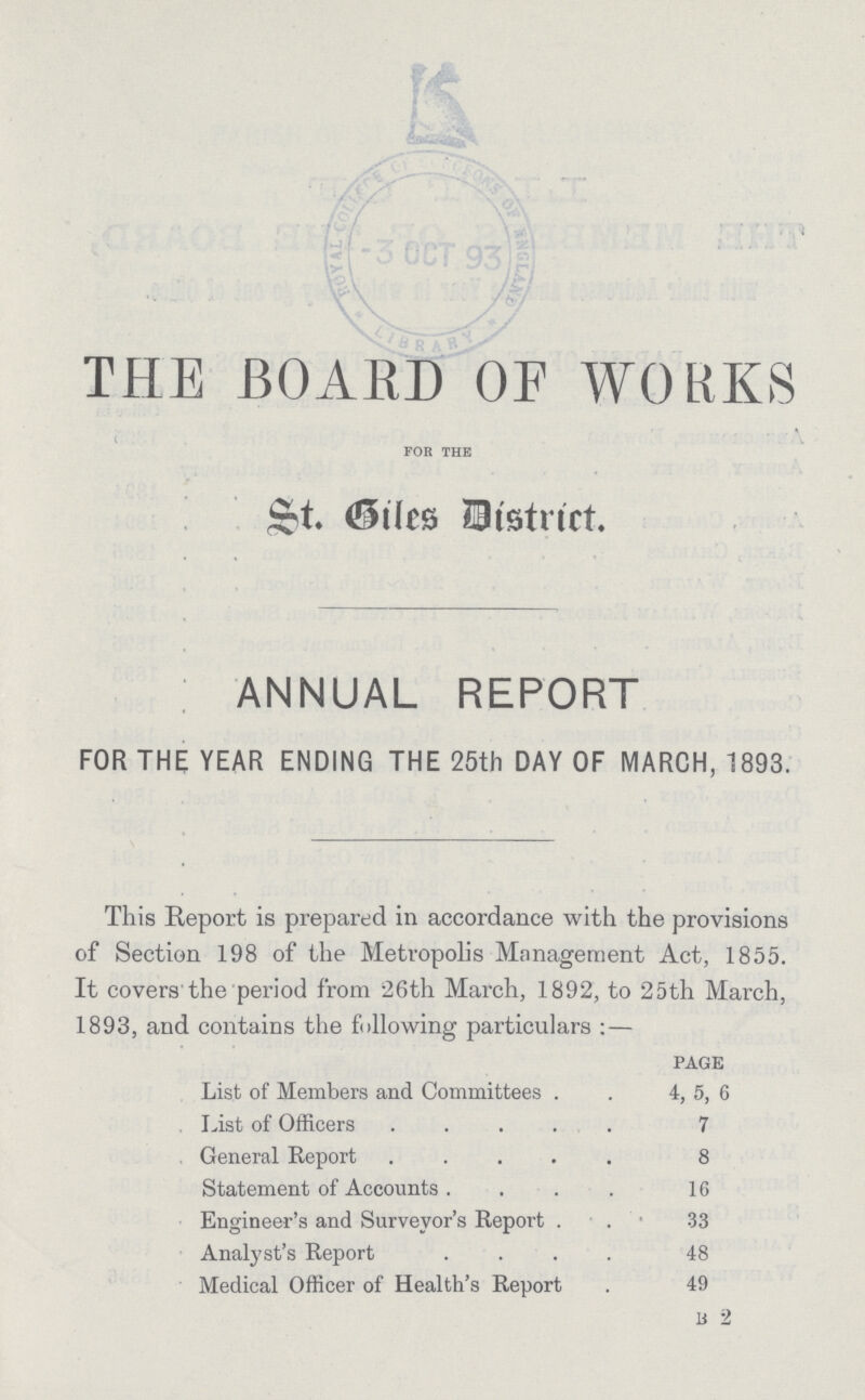 THE BOARD OF WORKS for the St. Giles District. ANNUAL REPORT FOR THE YEAR ENDING THE 25th DAY OF MARCH, 1893. This Report is prepared in accordance with the provisions of Section 198 of the Metropolis Management Act, 1855. It covers the period from 26th March, 1892, to 25th March, 1893, and contains the following particulars:— PAGE List of Members and Committees 4, 5, 6 List of Officers 7 General Report 8 Statement of Accounts 16 Engineer's and Surveyor's Report 33 Analyst's Report 48 Medical Officer of Health's Report 49 B2
