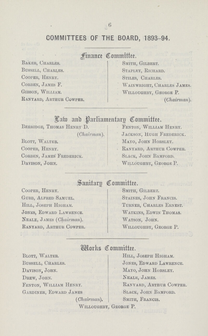 6 COMMITTEES OF THE BOARD, 1893-94, Finance Committee. Baker, Charles. Smith, Gilbert. Bussell, Charles. Stapley, Richard. Cooper, Henry. Stiles, Charles. Corben, James F. Wainwright, Charles James. Gibson, William. Willoughby, George P. Ranyard, Arthur Cowper. (Chairman). Law and Parliamentary Committee. Berridge, Thomas Henry D. Fenton, William Henry. (Chairman). Jackson, Hugh Frederick. Blott, Walter. Mayo, John Horsley. Cooper, Henry. Ranyard, Arthur Cowper. Corben, James Frederick. Slack, John Bamford. Davison, John. Willoughby, George P. Sanitary Committee. Cooper, Henry. Smith, Gilbert. Gubb, Alfred Samuel. Staines, John Francis. Hill, Joseph Higham. Turner, Charles Ernest. Jones, Edward Lawrence. Watkins, Edwin Thomas. Neale, James (Chairman). Watson, John. Ranyard, Arthur Cowper. Willoughby, George P. Works Committee. Blott, Walter. Hill, Joseph Higham. Bussell, Charles. Jones, Edward Lawrence. Davison, John. Mayo, John Horsley. Drew, John. Neale, James. Fenton, William Henry. Ranyard, Arthur Cowper. Gardiner, Edward James Slack, John Bamford. (Chairman). Smith, Francis. Willoughby, George P.