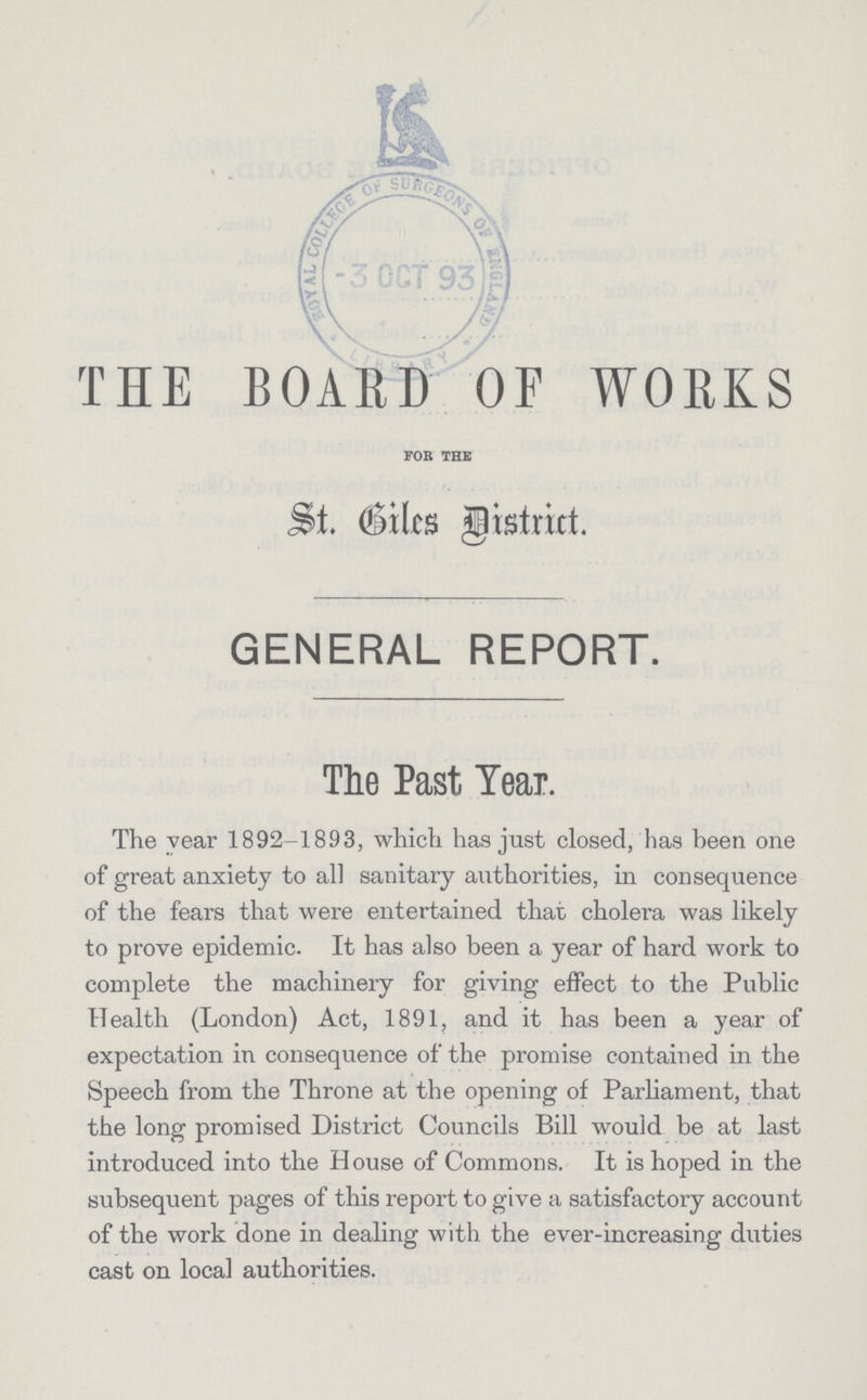 THE BOARD OF WORKS FOR THE St. Giles District. GENERAL REPORT. The Past Tear. The year 1892-1893, which has just closed, has been one of great anxiety to all sanitary authorities, in consequence of the fears that were entertained that cholera was likely to prove epidemic. It has also been a year of hard work to complete the machinery for giving effect to the Public Health (London) Act, 1891, and it has been a year of expectation in consequence of the promise contained in the Speech from the Throne at the opening of Parliament, that the long promised District Councils Bill would be at last introduced into the House of Commons. It is hoped in the subsequent pages of this report to give a satisfactory account of the work done in dealing with the ever-increasing duties cast on local authorities.