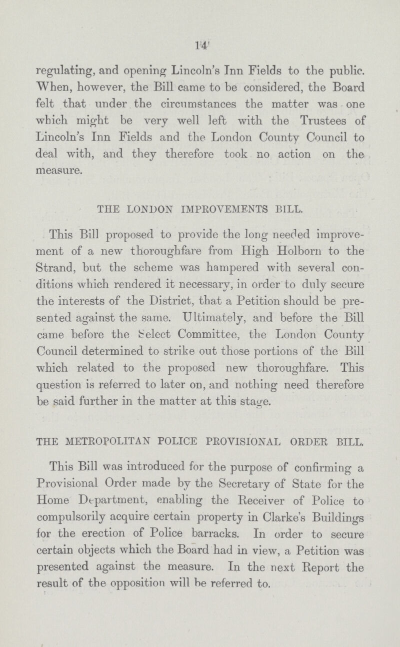 14 regulating, and opening Lincoln's Inn Fields to the public. When, however, the Bill came to be considered, the Board felt that under the circumstances the matter was one which might be very well left with the Trustees of Lincoln's Inn Fields and the London County Council to deal with, and they therefore took no action on the measure. THE LONDON IMPROVEMENTS BILL. This Bill proposed to provide the long needed improve ment of a new thoroughfare from High Holborn to the Strand, but the scheme was hampered with several con ditions which rendered it necessary, in order to duly secure the interests of the District, that a Petition should be pre sented against the same. Ultimately, and before the Bill came before the Select Committee, the London County Council determined to strike out those portions of the Bill which related to the proposed new thoroughfare. This question is referred to later on, and nothing need therefore be said further in the matter at this stage. THE METROPOLITAN POLICE PROVISIONAL ORDER BILL. This Bill was introduced for the purpose of confirming a Provisional Order made by the Secretary of State for the Home Department, enabling the Receiver of Police to compulsorily acquire certain property in Clarke's Buildings for the erection of Police barracks. In order to secure certain objects which the Board had in view, a Petition was presented against the measure. In the next Report the result of the opposition will be referred to.