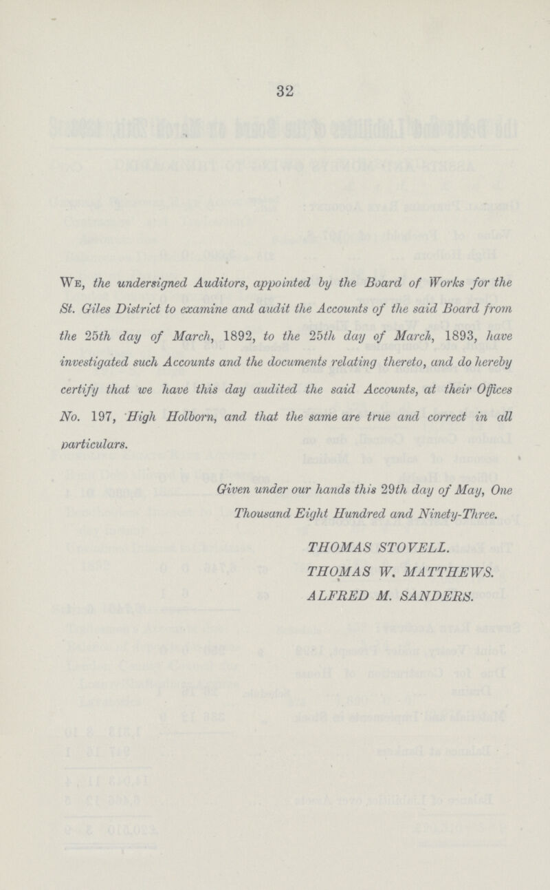 32 We, the undersigned Auditors, appointed by the Board of Works for the St. Giles District to examine and audit the Accounts of the said Board from the 25th day of March, 1892, to the 25th day of March, 1893, have investigated such Accounts and the documents relating thereto, and do hereby certify that we have this day audited the said Accounts, at their Offices No. 197, High Holborn, and that the same are true and correct in all particulars. Given under our hands this 29th day of May, One Thousand Eight Hundred and Ninety-Three. THOMAS STOVELL. THOMAS W. MATTHEWS. ALFRED M. SANDERS.