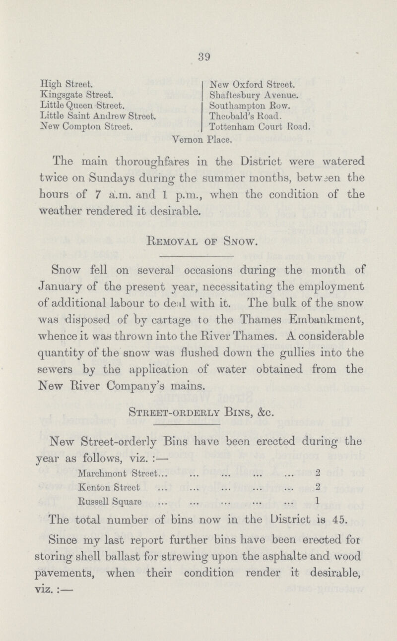 39 High Street. New Oxford Street. Kingsgate Street. Shaftesbury Avenue. Little Queen Street. Southampton Row. Little Saint Andrew Street. Theobald's Road. New Compton Street. Tottenham Court Road. Vernon Place. The main thoroughfares in the District were watered twice on Sundays during the summer months, between the hours of 7 a.m. and 1 p.m., when the condition of the weather rendered it desirable. Removal of Snow. Snow fell on several occasions during the month of January of the present year, necessitating the employment of additional labour to deal with it. The bulk of the snow was disposed of by cartage to the Thames Embankment, whence it was thrown into the River Thames. A considerable quantity of the snow was flushed down the gullies into the sewers by the application of water obtained from the New River Company's mains. Street-orderly Bins, &c. New Street-orderly Bins have been erected during the year as follows, viz. :— Marchmont Street 2 Kenton Street 2 Russell Square 1 The total number of bins now in the District is 45. Since my last report further bins have been erected for storing shell ballast for strewing upon the asphalte and wood pavements, when their condition render it desirable, viz.:-