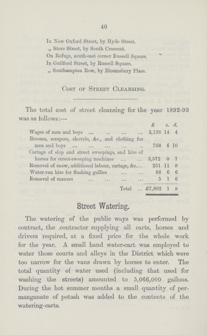 40 In New Oxford Street, by Hyde Street. „ Store Street, by South Crescent. On Refuge, south-east corner Bussell Square. In Guilford Street, by Russell Square. „ Southampton Row, by Bloomsbury Place. Cost of Street Cleansing. The total cost of street cleansing for the year 1892-93 was as follows:- £ s. d. Wages of men and boys 3,138 14 4 Brooms, scrapers, shovels, Ac., and clothing for men and boys 768 6 10 Cartage of slop and street sweepings, and hire of horses for street-sweeping machines 3,572 0 7 Removal of snow, additional labour, cartage, &c. 251 11 8 Water-van hire for flushing gullies 66 6 6 Eemoval of manure 5 1 6 Total £7,802 1 6 Street Watering. The watering of the public ways was performed by contract, the contractor supplying all carts, horses and drivers required, at a fixed price for the whole work for the year A small hand water-cart was employed to water those courts and alleys in the District which were too narrow for the vans drawn by horses to enter. The total quantity of water used (including that used for washing the streets) amounted to 5,066,000 gallons. During the hot summer months a small quantity of per manganate of potash was added to the contents of the watering-carts.