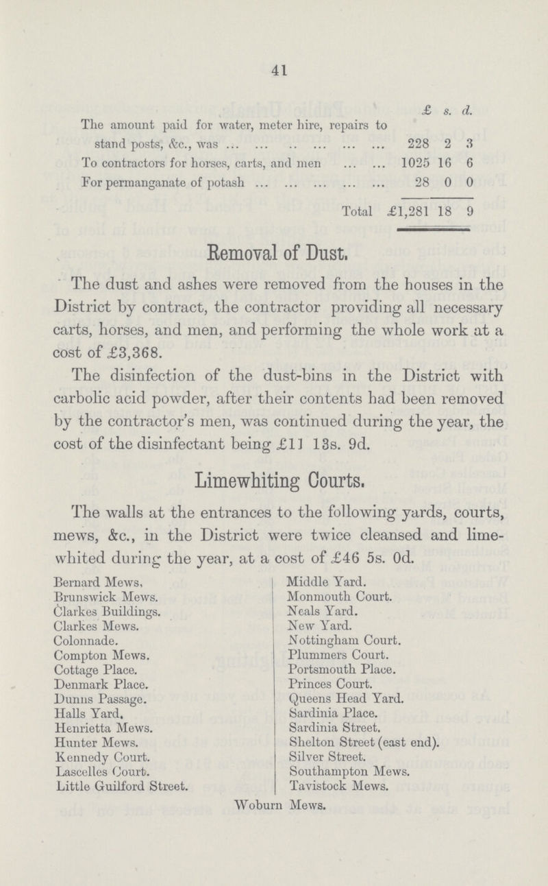 41 £ s. d. The amount paid for water, meter hire, repairs to stand posts, &c., was 228 2 3 To contractors for horses, carts, and men 1025 16 6 For permanganate of potash 28 0 0 Total £1,281 18 9 Removal of Dust, The dust and ashes were removed from the houses in the District by contract, the contractor providing all necessary carts, horses, and men, and performing the whole work at a cost of £3,368. The disinfection of the dust-bins in the District with carbolic acid powder, after their contents had been removed by the contractor's men, was continued during the year, the cost of the disinfectant being £11 13s. 9d. Limewhiting Courts. The walls at the entrances to the following yards, courts, mews, &c., in the District were twice cleansed and lime¬ whited during the year, at a cost of £46 5s. 0d. Bernard Mews, Middle Yard. Brunswick Mews. Monmouth Court. Clarkes Buildings. Heals Yard. Clarkes Mews. New Yard. Colonnade. Nottingham Court. Compton Mews. Plummers Court. Cottage Place. Portsmouth Place. Denmark Place. Princes Court. Dunns Passage. Queens Head Yard. Halls Yard. Sardinia Place. Henrietta Mews. Sardinia Street. Hunter Mews. Shelton Street (east end). Kennedy Court. Silver Street. Laseelles Court. Southampton Mews. Little Guilford Street. Tavistock Mews. Woburn Mews.