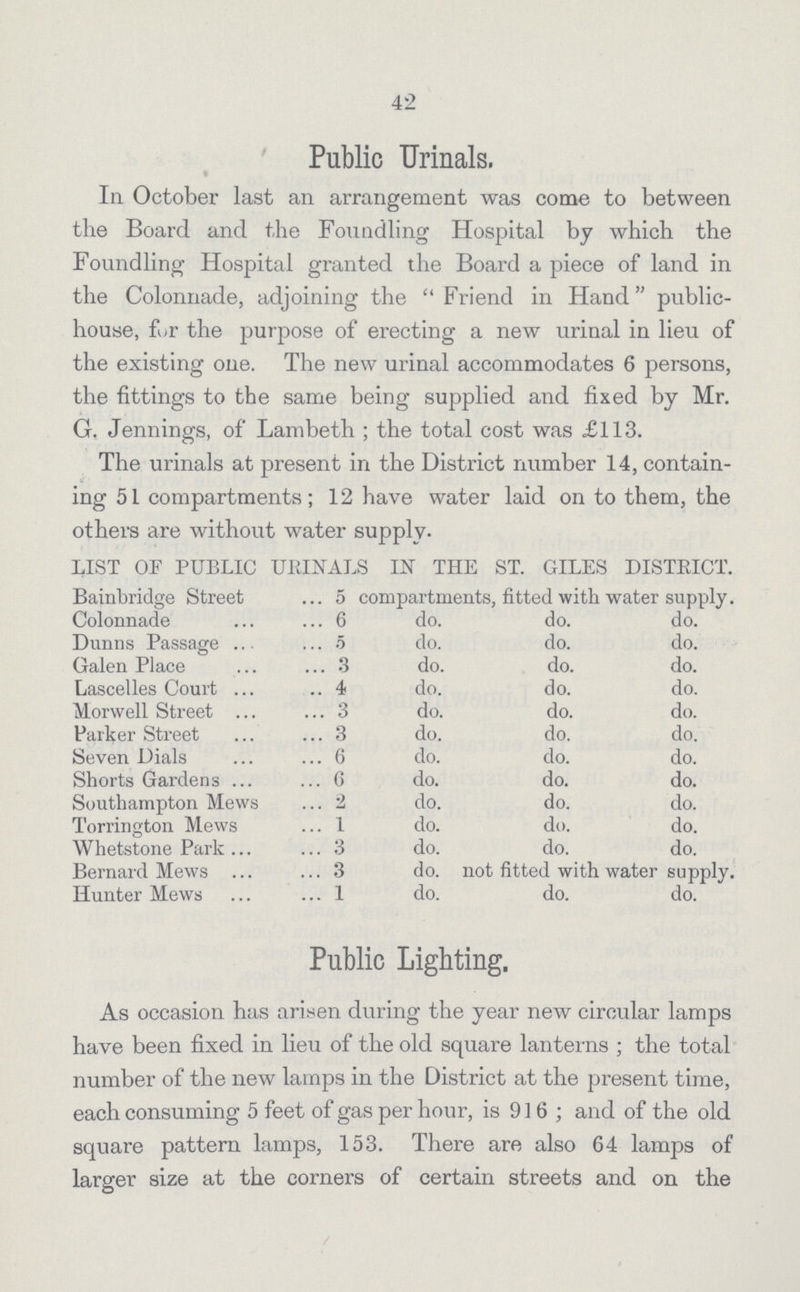 42 Public Urinals. In October last an arrangement was come to between the Board and the Foundling Hospital by which the Foundling Hospital granted the Board a piece of land in the Colonnade, adjoining the Friend in Hand public house, fur the purpose of erecting a new urinal in lieu of the existing one. The new urinal accommodates 6 persons, the fittings to the same being supplied and fixed by Mr. G. Jennings, of Lambeth ; the total cost was £113. The urinals at present in the District number 14, contain ing 51 compartments; 12 have water laid on to them, the others are without water supply. LIST OF PUBLIC URINALS in THE ST. GILES DISTRICT. Bainbridge Street 5 compartments, fitted with water supply. Colonnade 6 do. do. do. Dunns Passage 5 do. do. do. Galen Place 3 do. do. do. Lascelles Court ..4 do. do. do. Morwell Street 3 do. do. do. Parker Street 3 do. do. do. Seven Dials 6 do. do. do. Shorts Gardens 6 do. do. do. Southampton Mews 2 do. do. do. Torrington Mews 1 do. do. do. Whetstone Park 3 do. do. do. Bernard Mews 3 do. not fitted with water supply. Hunter Mews 1 do. do. do. Public Lighting. As occasion has arisen during the year new circular lamps have been fixed in lieu of the old square lanterns; the total number of the new lamps in the District at the present time, each consuming 5 feet of gas per hour, is 916; and of the old square pattern lamps, 153. There are also 64 lamps of larger size at the corners of certain streets and on the