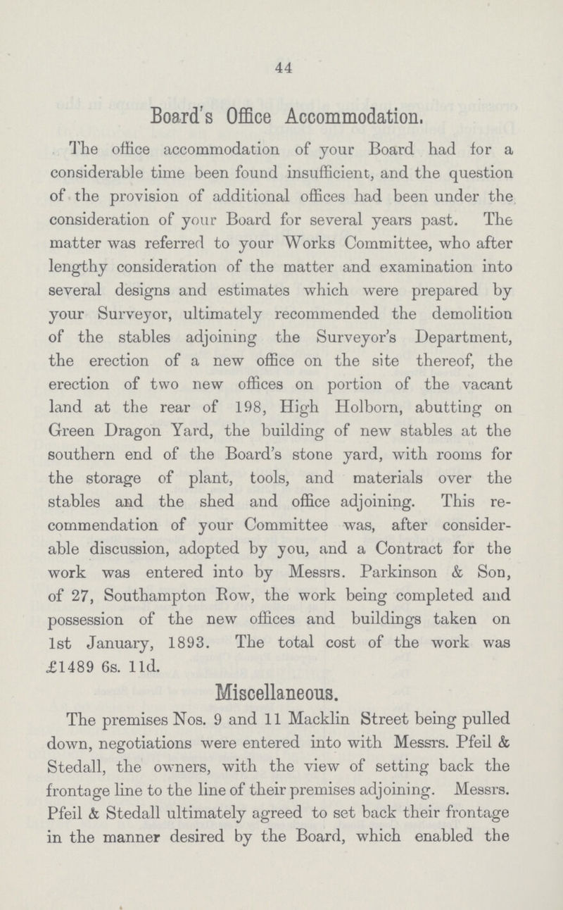 44 Board's Office Accommodation, The office accommodation of your Board had for a considerable time been found insufficient, and the question of the provision of additional offices had been under the consideration of Your Board for several years past. The matter was referred to your Works Committee, who after lengthy consideration of the matter and examination into several designs and estimates which were prepared by your Surveyor, ultimately recommended the demolition of the stables adjoining the Surveyor's Department, the erection of a new office on the site thereof, the erection of two new offices on portion of the vacant land at the rear of 198, High Holborn, abutting on Green Dragon Yard, the building of new stables at the southern end of the Board's stone yard, with rooms for the storage of plant, tools, and materials over the stables and the shed and office adjoining. This re commendation of your Committee was, after consider able discussion, adopted by you, and a Contract for the work was entered into by Messrs. Parkinson & Son, of 27, Southampton Bow, the work being completed and possession of the new offices and buildings taken on 1st January, 1893. The total cost of the work was £1489 6s. l1d. Miscellaneous. The premises Nos. 9 and 11 Macklin Street being pulled down, negotiations were entered into with Messrs. Pfeil & Stedall, the owners, with the view of setting back the frontage line to the line of their premises adjoining. Messrs. Pfeil & Stedall ultimately agreed to set back their frontage in the manner desired by the Board, which enabled the