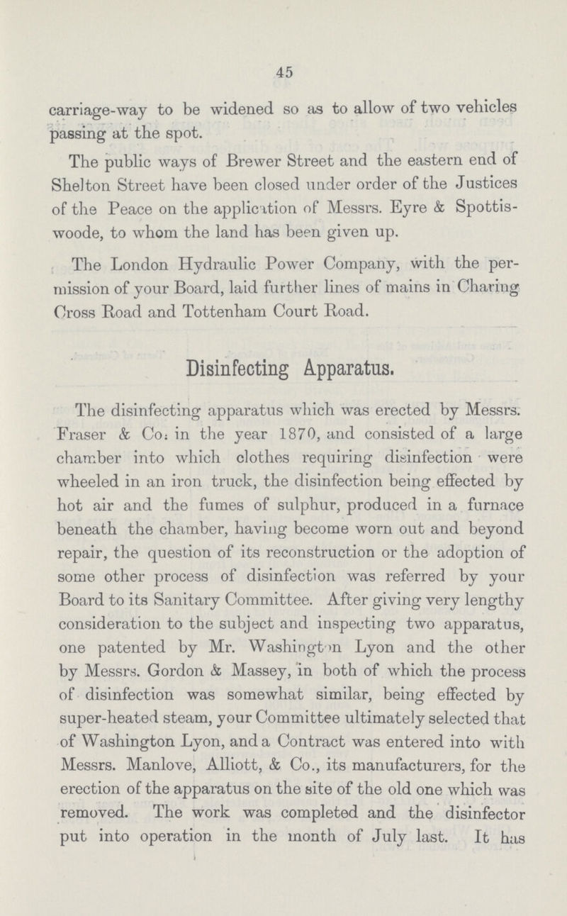 45 carriage-way to be widened so as to allow of two vehicles passing at the spot. The public ways of Brewer Street and the eastern end of Shelton Street have been closed under order of the Justices of the Peace on the application of Messrs. Eyre & Spottis woode, to whom the land has been given up. The London Hydraulic Power Company, with the per mission of your Board, laid further lines of mains in Charing Cross Road and Tottenham Court Road. Disinfecting Apparatus. The disinfecting apparatus which was erected by Messrs. Fraser & Co in the year 1870, and consisted of a large chamber into which clothes requiring disinfection were wheeled in an iron truck, the disinfection being effected by hot air and the fumes of sulphur, produced in a furnace beneath the chamber, having become worn out and beyond repair, the question of its reconstruction or the adoption of some other process of disinfection was referred by your Board to its Sanitary Committee. After giving very lengthy consideration to the subject and inspecting two apparatus, one patented by Mr. Washington Lyon and the other by Messrs. Gordon & Massey, in both of which the process of disinfection was somewhat similar, being effected by super-heated steam, your Committee ultimately selected that of Washington Lyon, and a Contract was entered into with Messrs. Manlove, Alliott, & Co., its manufacturers, for the erection of the apparatus on the site of the old one which was removed. The work was completed and the disinfector put into operation in the month of July last. It has