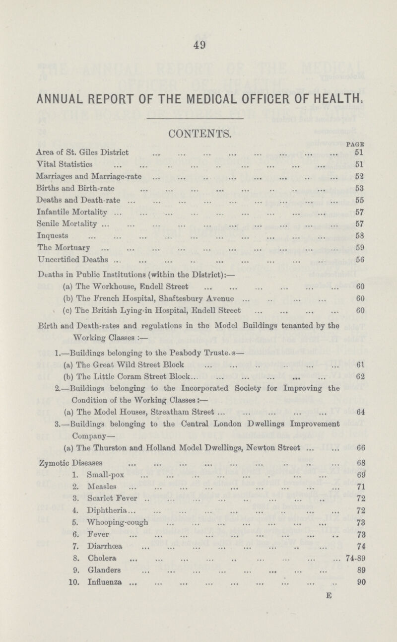 49 ANNUAL REPORT OF THE MEDICAL OFFICER OF HEALTH. CONTENTS. PAGE Area of St. Giles District 51 Vital Statistics 51 Marriages and Marriage-rate 52 Births and Birth-rate 53 Deaths and Death-rate 55 Infantile Mortality 57 Senile Mortality 57 Inquests 58 The Mortuary 59 Uncertified Deaths 56 Deaths in Public Institutions (within the District):— (a) The Workhouse, Endell Street 60 (b) The French Hospital, Shaftesbury Avenue 60 (c) The British Lying-in Hospital, Endell Street 60 Birth and Death-rates and regulations in the Model Buildings tenanted by the Working Classes:— 1.—Buildings belonging to the Peabody Trustees— (a) The Great Wild Street Block 61 (b) The Little Coram Street Block 62 2.—Buildings belonging to the Incorporated Society for Improving the Condition of the Working Classes:— (a) The Model Houses, Streatham Street 64 3.—Buildings belonging to the Central London Dwellings Improvement Company— (a) The Thurston and Holland Model Dwellings, Newton Street 66 Zymotic Diseases 68 1. Small-pox 69 2. Measles 71 3. Scarlet Fever 72 4. Diphtheria 72 5. Whooping-cough 73 6. Fever 73 7. Diarrhœa 74 8. Cholera 74-89 9. Glanders 89 10. Influenza 90 E