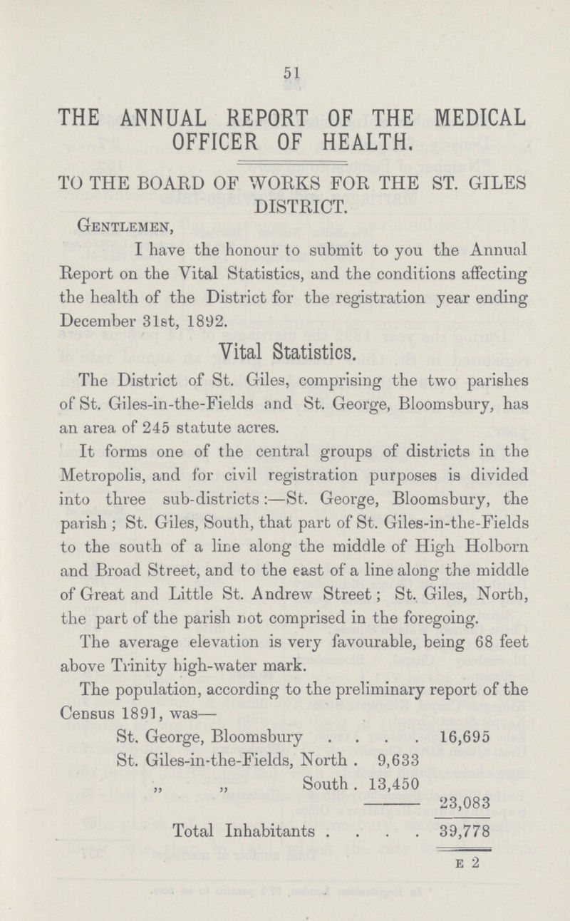 51 THE ANNUAL REPORT OF THE MEDICAL OFFICER OF HEALTH. TO THE BOARD OF WORKS FOR THE ST. GILES DISTRICT. Gentlemen, I have the honour to submit to you the Annual Report on the Vital Statistics, and the conditions affecting the health of the District for the registration year ending December 31st, 1892. Vital Statistics. The District of St. Giles, comprising the two parishes of St. Giles-in-the-Fields and St. George, Bloomsbury, has an area of 245 statute acres. It forms one of the central groups of districts in the Metropolis, and for civil registration purposes is divided into three sub-districts:—St. George, Bloomsbury, the parish ; St. Giles, South, that part of St. Giles-in-the-Fields to the south of a line along the middle of High Holborn and Broad Street, and to the east of a line along the middle of Great and Little St. Andrew Street; St. Giles, North, the part of the parish not comprised in the foregoing. The average elevation is very favourable, being 68 feet above Trinity high-water mark. The population, according to the preliminary report of the Census 1891, was— St. George, Bloomsbury 16,695 St. Giles-in-the-Fields, North 9,633 „ „ South 13,450 23,083 Total Inhabitants 39,778 E 2