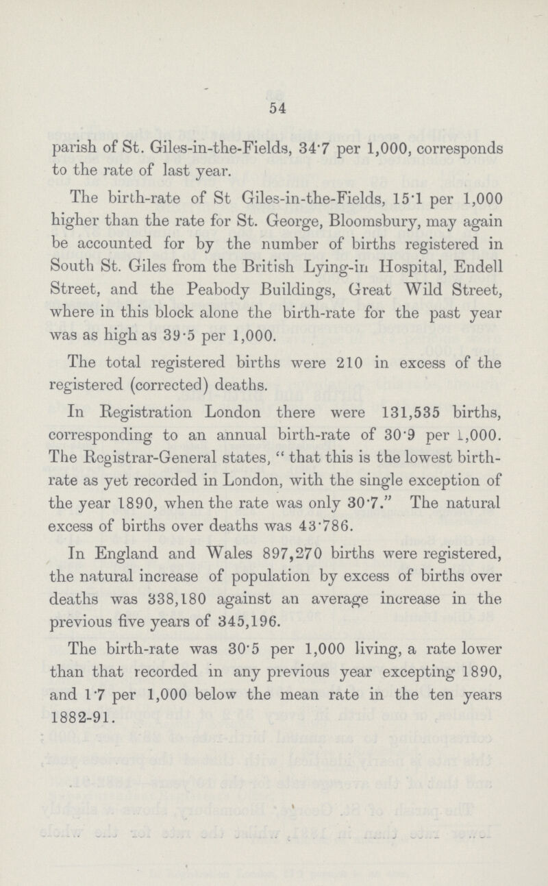 54 parish of St. Giles-in-the-Fields, 34.7 per 1,000, corresponds to the rate of last year. The birth-rate of St Giles-in-the-Fields, 15.1 per 1,000 higher than the rate for St. George, Bloomsbury, may again be accounted for by the number of births registered in South St. Giles from the British Lying-in Hospital, Endell Street, and the Peabody Buildings, Great Wild Street, where in this block alone the birth-rate for the past year was as high as 39.5 per 1,000. The total registered births were 210 in excess of the registered (corrected) deaths. In Registration London there were 131,535 births, corresponding to an annual birth-rate of 30.9 per 1,000. The Registrar-General states, that this is the lowest birth rate as yet recorded in London, with the single exception of the year 1890, when the rate was only 30.7. The natural excess of births over deaths was 43.786. In England and Wales 897,270 births were registered, the natural increase of population by excess of births over deaths was 338,180 against an average increase in the previous five years of 345,196. The birth-rate was 30.5 per 1,000 living, a rate lower than that recorded in any previous year excepting 1890, and 1.7 per 1,000 below the mean rate in the ten years 1882-91.