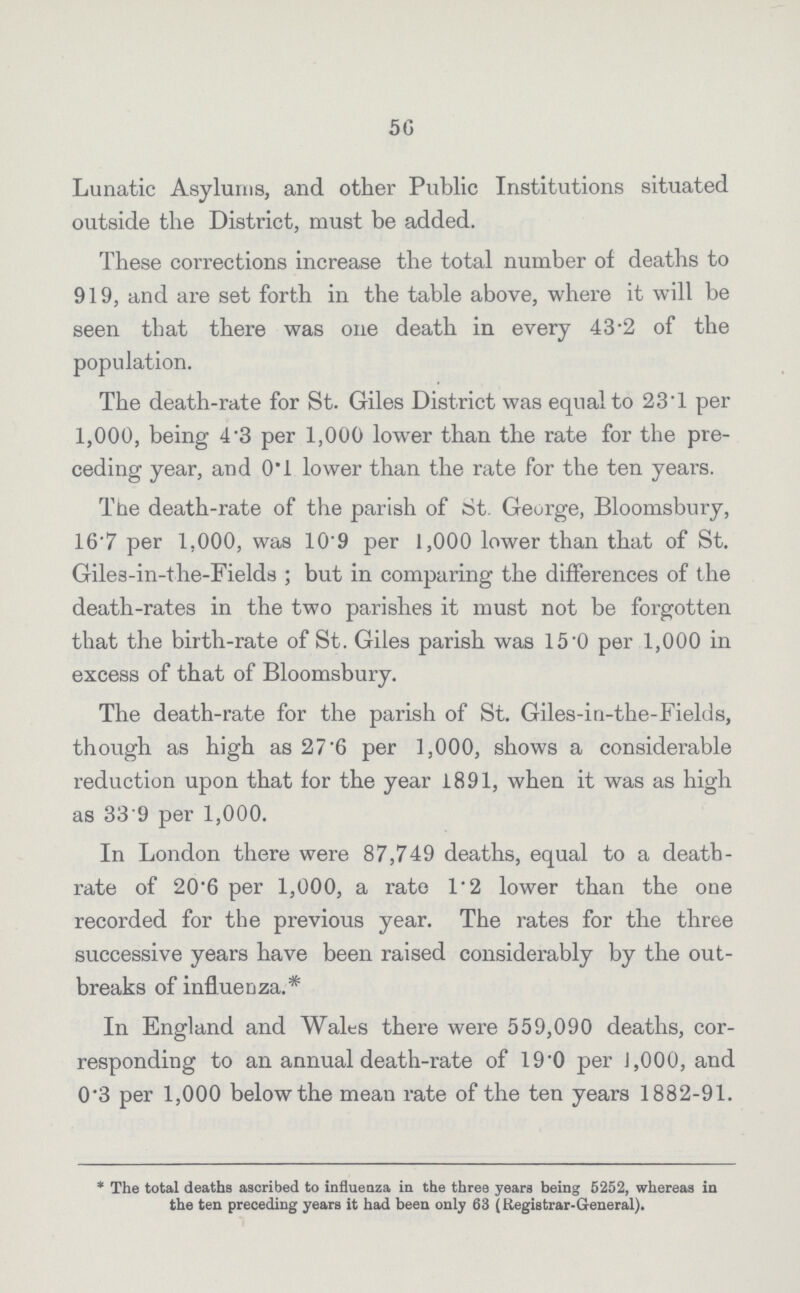 56 Lunatic Asylums, and other Public Institutions situated outside the District, must be added. These corrections increase the total number of deaths to 919, and are set forth in the table above, where it will be seen that there was one death in every 43.2 of the population. The death-rate for St. Giles District was equal to 23.1 per 1,000, being 4.3 per 1,000 lower than the rate for the pre ceding year, and 0.1 lower than the rate for the ten years. The death-rate of the parish of St George, Bloomsbury, 16.7 per 1,000, was 10.9 per 1,000 lower than that of St. Giles-in-the-Fields; but in comparing the differences of the death-rates in the two parishes it must not be forgotten that the birth-rate of St. Giles parish was 15.0 per 1,000 in excess of that of Bloomsbury. The death-rate for the parish of St. Giles-in-the-Fields, though as high as 27.6 per 1,000, shows a considerable reduction upon that for the year 1891, when it was as high as 33.9 per 1,000. In London there were 87,749 deaths, equal to a death rate of 20.6 per 1,000, a rate 1.2 lower than the one recorded for the previous year. The rates for the three successive years have been raised considerably by the out breaks of influenza.* In England and Wales there were 559,090 deaths, cor responding to an annual death-rate of 19.0 per 1,000, and 0.3 per 1,000 below the mean rate of the ten years 1882-91. * The total deaths ascribed to influenza in the three years being 5252, whereas in the ten preceding years it had been only 63 (Registrar-General).