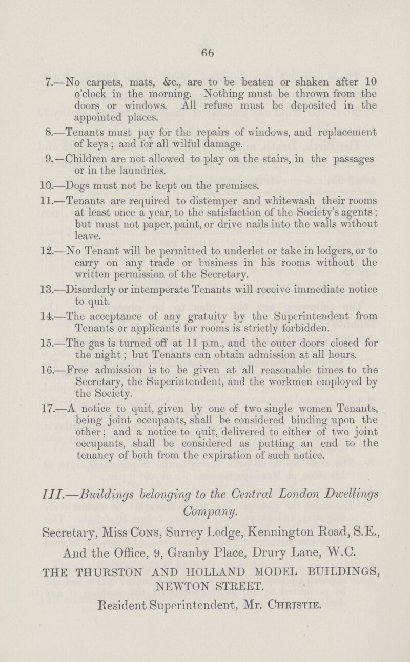 66 7.—No carpets, mats, &c., are to be beaten or shaken after 10 o'clock in the morning. Nothing must be thrown from the doors or windows. All refuse must be deposited in the appointed places. 8.—Tenants must pay for the repairs of windows, and replacement of keys ; and for all wilful damage. 9.—Children are not allowed to play on the stairs, in the passages or in the laundries. 10.—Dogs must not be kept on the premises. 11.—Tenants are required to distemper and whitewash their rooms at least once a year, to the satisfaction of the Society's agents ; but must not paper, paint, or drive nails into the walls without leave. 12.—No Tenant will be permitted to underlet or take in lodgers, or to carry on any trade or business in his rooms without the written permission of the Secretary. 13.—Disorderly or intemperate Tenants will receive immediate notice to quit. 14.—The acceptance of any gratuity by the Superintendent from Tenants or applicants for rooms is strictly forbidden. 15.—The gas is turned off at 11 p.m., and the outer doors closed for the night; but Tenants can obtain admission at all hours. 16.—Free admission is to be given at all reasonable times to the Secretary, the Superintendent, and the workmen employed by the Society. 17.—A notice to quit, given by one of two single women Tenants, being joint occupants, shall be considered binding upon the other; and a notice to quit, delivered to either of two joint occupants, shall be considered as putting an end to the tenancy of both from the expiration of such notice. III.—Buildings belonging to the Central London Dwellings Company. Secretary, Miss Cons, Surrey Lodge, Kennington Road, S.E., And the Office, 9, Granby Place, Drury Lane, W.C. THE THURSTON AND HOLLAND MODEL BUILDINGS, NEWTON STREET. Resident Superintendent, Mr. Christie.