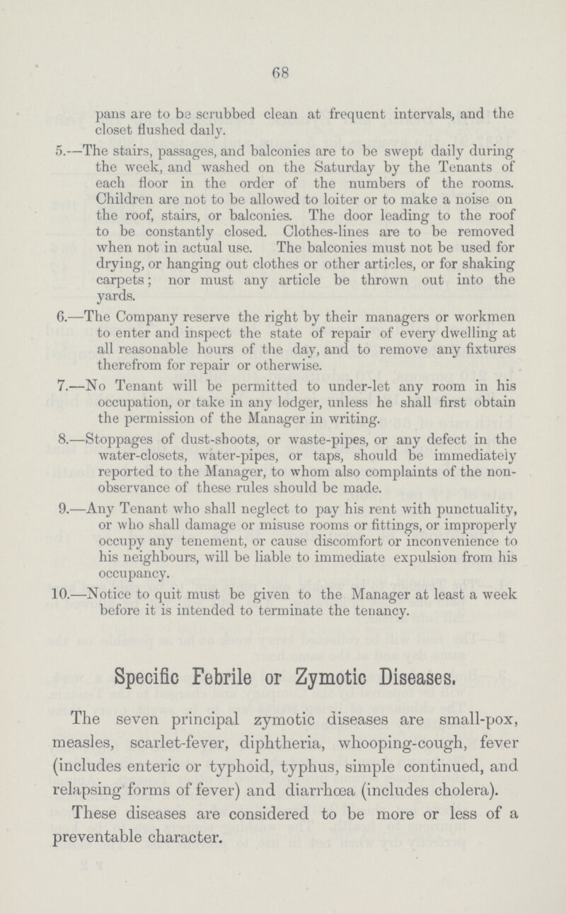 68 pans are to be scrubbed clean at frequent intervals, and the closet flushed daily. 5.—The stairs, passages, and balconies are to be swept daily during the week, and washed on the Saturday by the Tenants of each floor in the order of the numbers of the rooms. Children are not to be allowed to loiter or to make a noise on the roof, stairs, or balconies. The door leading to the roof to be constantly closed. Clothes-lines are to be removed when not in actual use. The balconies must not be used for drying, or hanging out clothes or other articles, or for shaking carpets; nor must any article be thrown out into the yards. 6.—The Company reserve the right by their managers or workmen to enter and inspect the state of repair of every dwelling at all reasonable hours of the day, and to remove any fixtures therefrom for repair or otherwise. 7.—No Tenant will be permitted to under-let any room in his occupation, or take in any lodger, unless he shall first obtain the permission of the Manager in writing. 8.—Stoppages of dust-shoots, or waste-pipes, or any defect in the water-closets, water-pipes, or taps, should be immediately reported to the Manager, to whom also complaints of the non observance of these rules should be made. 9.—Any Tenant who shall neglect to pay his rent with punctuality, or who shall damage or misuse rooms or fittings, or improperly occupy any tenement, or cause discomfort or inconvenience to his neighbours, will be liable to immediate expulsion from his occupancy. 10.—Notice to quit must be given to the Manager at least a week before it is intended to terminate the tenancy. Specific Febrile or Zymotic Diseases. The seven principal zymotic diseases are small-pox, measles, scarlet-fever, diphtheria, whooping-cough, fever (includes enteric or typhoid, typhus, simple continued, and relapsing forms of fever) and diarrhoea (includes cholera). These diseases are considered to be more or less of a preventable character.