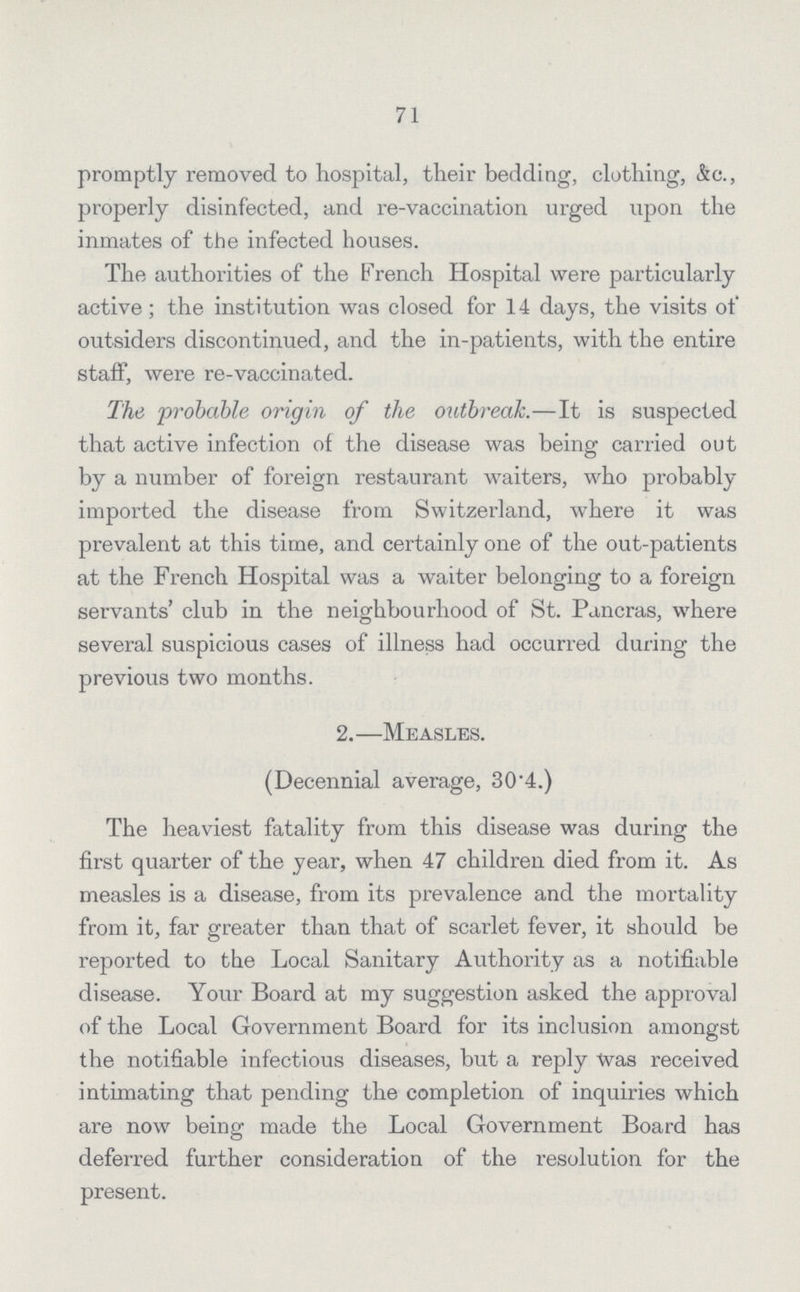71 promptly removed to hospital, their bedding, clothing, &c., properly disinfected, and re-vaccination urged upon the inmates of the infected houses. The authorities of the French Hospital were particularly active; the institution was closed for 14 days, the visits of outsiders discontinued, and the in-patients, with the entire staff, were re-vaccinated. The probable origin of the outbreak.—It is suspected that active infection of the disease was being carried out by a number of foreign restaurant waiters, who probably imported the disease from Switzerland, where it was prevalent at this time, and certainly one of the out-patients at the French Hospital was a waiter belonging to a foreign servants' club in the neighbourhood of St. Pancras, where several suspicious cases of illness had occurred during the previous two months. 2.—Measles. (Decennial average, 30.4.) The heaviest fatality from this disease was during the first quarter of the year, when 47 children died from it. As measles is a disease, from its prevalence and the mortality from it, far greater than that of scarlet fever, it should be reported to the Local Sanitary Authority as a notifiable disease. Your Board at my suggestion asked the approval of the Local Government Board for its inclusion amongst the notifiable infectious diseases, but a reply Was received intimating that pending the completion of inquiries which are now being made the Local Government Board has deferred further consideration of the resolution for the present.