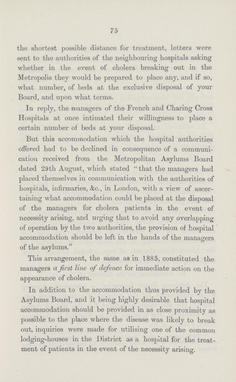 75 the shortest possible distance for treatment, letters were sent to the authorities of the neighbouring hospitals asking whether in the event of cholera breaking out in the Metropolis they would be prepared to place any, and if so, what number, of beds at the exclusive disposal of your Board, and upon what terms. In reply, the managers of the French and Charing Cross Hospitals at once intimated their willingness to place a certain number of beds at your disposal. But this accommodation which the hospital authorities offered had to be declined in consequence of a communi cation received from the Metropolitan Asylums Board dated 29th August, which stated that the managers had placed themselves in communication with the authorities of hospitals, infirmaries, &c., in London, with a view of ascer taining what accommodation could be placed at the disposal of the managers for cholera patients in the event of necessity arising, and urging that to avoid any overlapping of operation by the two authorities, the provision of hospital accommodation should be left in the hands of the managers of the asylums. This arrangement, the same as in 1885, constituted the managers a first line of defence for immediate action on the appearance of cholera. In addition to the accommodation thus provided by the Asylums Board, and it being highly desirable that hospital accommodation should be provided in as close proximity as possible to the place where the disease was likely to break out, inquiries were made for utilising one of the common lodging-houses in the District as a hospital for the treat ment of patients in the event of the necessity arising.