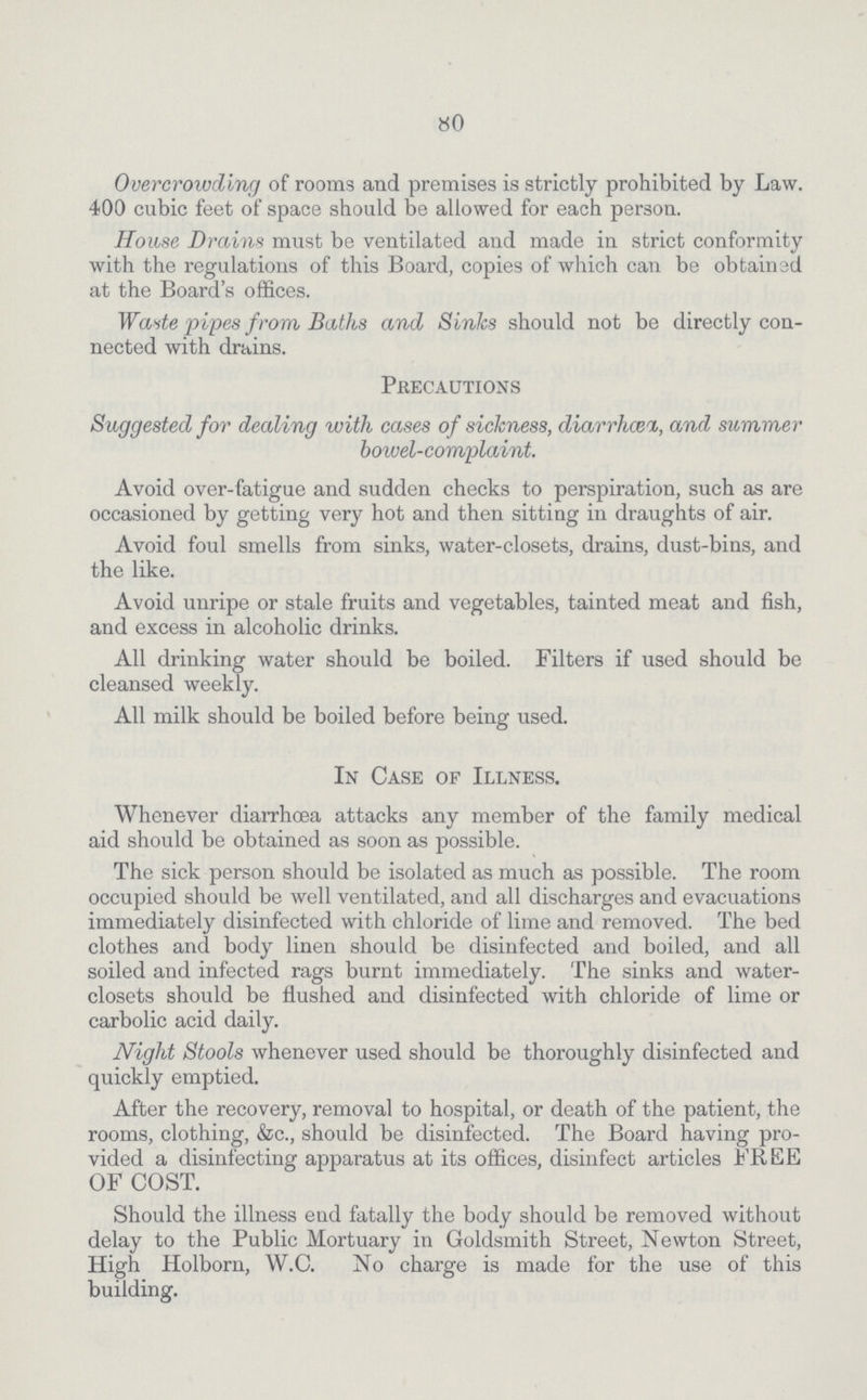 80 Overcrowding of rooms and premises is strictly prohibited by Law. 400 cubic feet of space should be allowed for each person. House Drains must be ventilated and made in strict conformity with the regulations of this Board, copies of which can be obtained at the Board's offices. Waste -pipes from Baths and Sinlcs should not be directly con nected with drains. Precautions Suggested for dealing with cases of sickness, diarrhcei, and summer bowel-complaint. Avoid over-fatigue and sudden checks to perspiration, such as are occasioned by getting very hot and then sitting in draughts of air. Avoid foul smells from sinks, water-closets, drains, dust-bins, and the like. Avoid unripe or stale fruits and vegetables, tainted meat and fish, and excess in alcoholic drinks. All drinking water should be boiled. Filters if used should be cleansed weekly. All milk should be boiled before being used. In Case of Illness. Whenever diarrhoea attacks any member of the family medical aid should be obtained as soon as possible. The sick person should be isolated as much as possible. The room occupied should be well ventilated, and all discharges and evacuations immediately disinfected with chloride of lime and removed. The bed clothes and body linen should be disinfected and boiled, and all soiled and infected rags burnt immediately. The sinks and water closets should be flushed and disinfected with chloride of lime or carbolic acid daily. Night Stools whenever used should be thoroughly disinfected and quickly emptied. After the recovery, removal to hospital, or death of the patient, the rooms, clothing, &c., should be disinfected. The Board having pro vided a disinfecting apparatus at its offices, disinfect articles FREE OF COST. Should the illness end fatally the body should be removed without delay to the Public Mortuary in Goldsmith Street, Newton Street, High Holborn, W.C. No charge is made for the use of this building.
