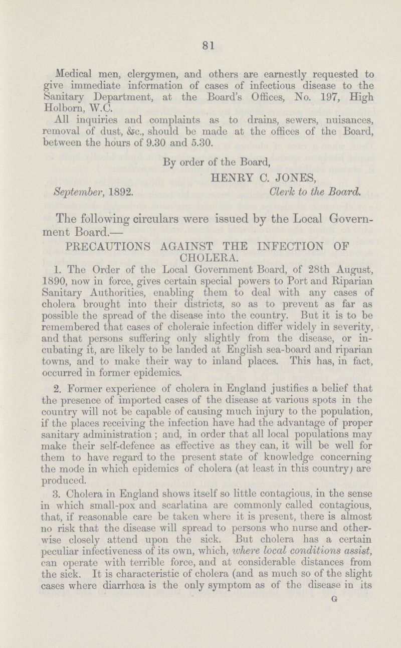 81 Medical men, clergymen, and others are earnestly requested to give immediate information of cases of infectious disease to the Sanitary Department, at the Board's Offices, No. 197, High Holborn, W.C. All inquiries and complaints as to drains, sewers, nuisances, removal of dust, &c., should be made at the offices of the Board, between the hours of 9.30 and 5.30. By order of the Board, HENRY C. JONES, September, 1892. Clerk to the Board. The following circulars were issued by the Local Govern ment Board.— PRECAUTIONS AGAINST THE INFECTION OF CHOLERA. 1. The Order of the Local Government Board, of 28th August, 1890, now in force, gives certain special powers to Port and Riparian Sanitary Authorities, enabling them to deal with any cases of cholera brought into their districts, so as to prevent as far as possible the spread of the disease into the country. But it is to be remembered that cases of choleraic infection differ widely in severity, and that persons suffering only slightly from the disease, or in cubating it, are likely to be landed at English sea-board and riparian towns, and to make their way to inland places. This has, in fact, occurred in former epidemics. 2. Former experience of cholera in England justifies a belief that the presence of imported cases of the disease at various spots in the country will not be capable of causing much injury to the population, if the places receiving the infection have had the advantage of proper sanitary administration ; and, in order that all local populations may make their self-defence as effective as they can, it will be well for them to have regard to the present state of knowledge concerning the mode in which epidemics of cholera (at least in this country; are produced. 3. Cholera in England shows itself so little contagious, in the sense in which small-pox and scarlatina are commonly called contagious, that, if reasonable care be taken where it is present, there is almost no risk that the disease will spread to persons who nurse and other wise closely attend upon the sick. But cholera has a certain peculiar infectiveness of its own, which, where local conditions assist, can operate with terrible force, and at considerable distances from the sick. It is characteristic of cholera (and as much so of the slight cases where diarrhoea is the only symptom as of the disease in its G