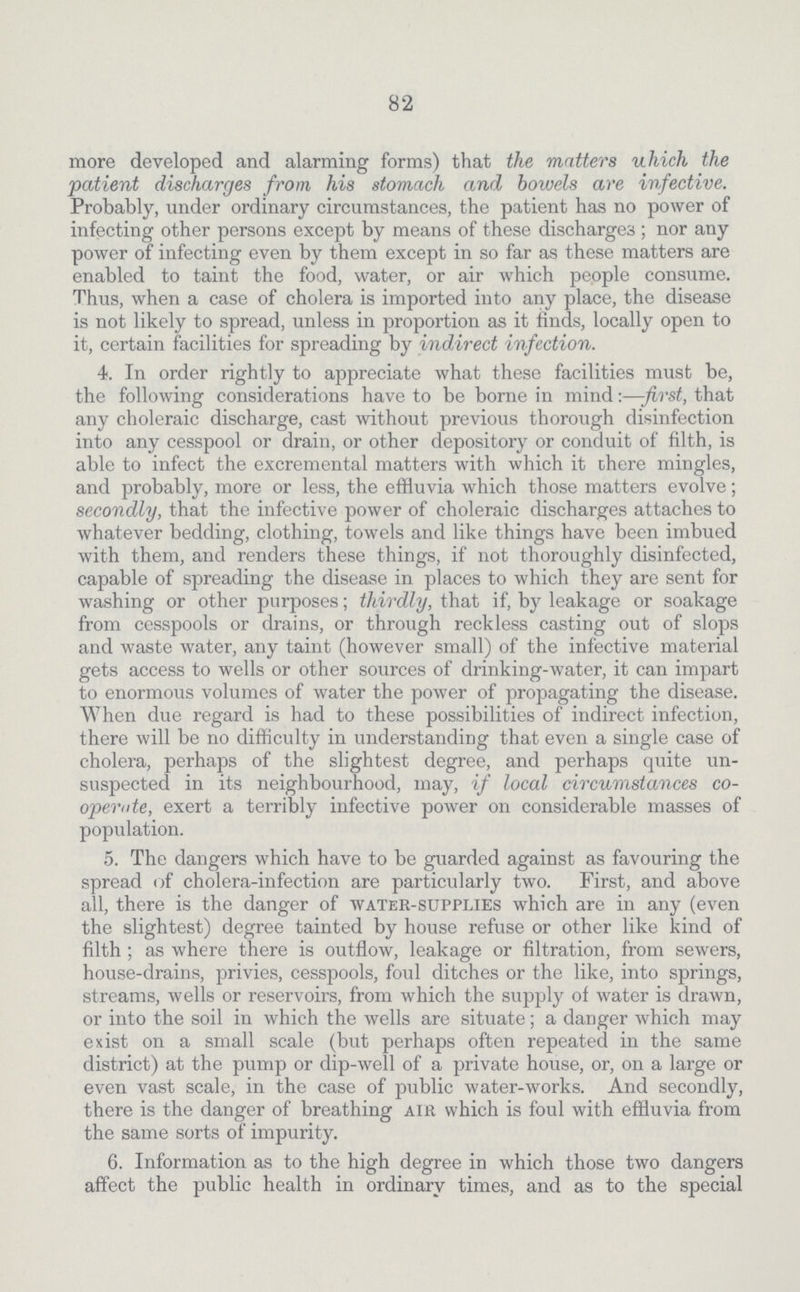 82 more developed and alarming forms) that the matters which the patient discharges from his stomach and bowels are infective. Probably, under ordinary circumstances, the patient has no power of infecting other persons except by means of these discharges; nor any power of infecting even by them except in so far as these matters are enabled to taint the food, water, or air which people consume. Thus, when a case of cholera is imported into any place, the disease is not likely to spread, unless in proportion as it finds, locally open to it, certain facilities for spreading by indirect infection. 4. In order rightly to appreciate what these facilities must be, the following considerations have to be borne in mind:—first, that any choleraic discharge, cast without previous thorough disinfection into any cesspool or drain, or other depository or conduit of filth, is able to infect the excremental matters with which it there mingles, and probably, more or less, the effluvia which those matters evolve; secondly, that the infective power of choleraic discharges attaches to whatever bedding, clothing, towels and like things have been imbued with them, and renders these things, if not thoroughly disinfected, capable of spreading the disease in places to which they are sent for washing or other purposes; thirdly, that if, by leakage or soakage from cesspools or drains, or through reckless casting out of slops and waste water, any taint (however small) of the infective material gets access to wells or other sources of drinking-water, it can impart to enormous volumes of water the power of propagating the disease. When due regard is had to these possibilities of indirect infection, there will be no difficulty in understanding that even a single case of cholera, perhaps of the slightest degree, and perhaps quite un suspected in its neighbourhood, may, if local circumstances co operate, exert a terribly infective power on considerable masses of population. 5. The dangers which have to be guarded against as favouring the spread of cholera-infection are particularly two. First, and above all, there is the danger of water-supplies which are in any (even the slightest) degree tainted by house refuse or other like kind of filth; as where there is outflow, leakage or filtration, from sewers, house-drains, privies, cesspools, foul ditches or the like, into springs, streams, wells or reservoirs, from which the supply of water is drawn, or into the soil in which the wells are situate; a danger which may exist on a small scale (but perhaps often repeated in the same district) at the pump or dip-well of a private house, or, on a large or even vast scale, in the case of public water-works. And secondly, there is the danger of breathing air which is foul with effluvia from the same sorts of impurity. 6. Information as to the high degree in which those two dangers affect the public health in ordinary times, and as to the special